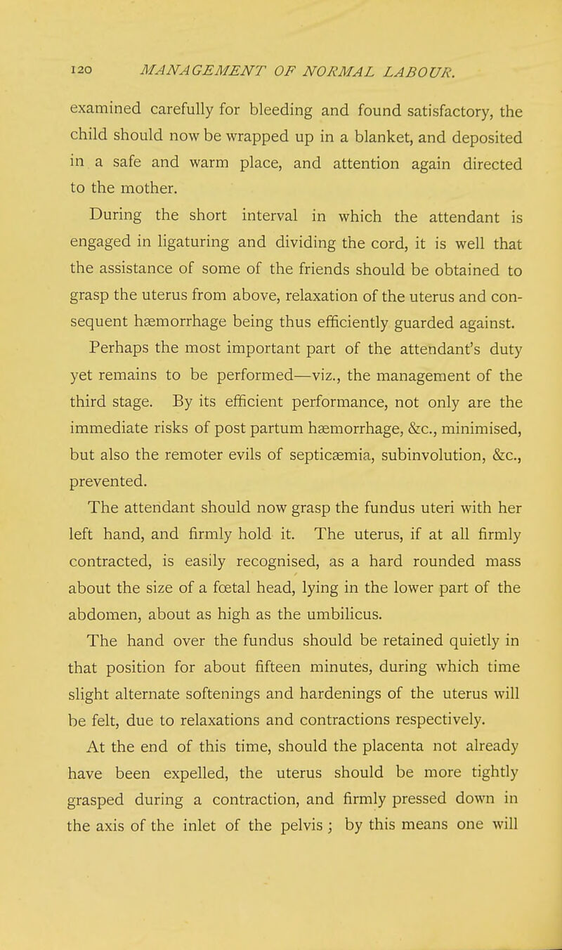 examined carefully for bleeding and found satisfactory, the child should now be wrapped up in a blanket, and deposited in a safe and warm place, and attention again directed to the mother. During the short interval in which the attendant is engaged in ligaturing and dividing the cord, it is well that the assistance of some of the friends should be obtained to grasp the uterus from above, relaxation of the uterus and con- sequent haemorrhage being thus efficiently guarded against. Perhaps the most important part of the attendant's duty yet remains to be performed—viz., the management of the third stage. By its efficient performance, not only are the immediate risks of post partum haemorrhage, &c, minimised, but also the remoter evils of septicaemia, subinvolution, &c, prevented. The attendant should now grasp the fundus uteri with her left hand, and firmly hold it. The uterus, if at all firmly contracted, is easily recognised, as a hard rounded mass about the size of a fcetal head, lying in the lower part of the abdomen, about as high as the umbilicus. The hand over the fundus should be retained quietly in that position for about fifteen minutes, during which time slight alternate softenings and hardenings of the uterus will be felt, due to relaxations and contractions respectively. At the end of this time, should the placenta not already have been expelled, the uterus should be more tightly grasped during a contraction, and firmly pressed down in the axis of the inlet of the pelvis \ by this means one will