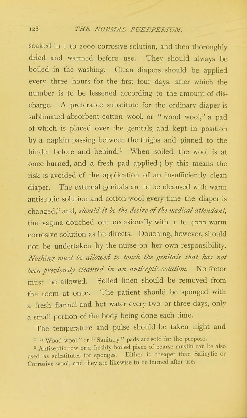 soaked in i to 2000 corrosive solution, and then thoroughly dried and warmed before use. They should always be boiled in the washing. Clean diapers should be applied every three hours for the first four days, after which the number is to be lessened according to the amount of dis- charge. A preferable substitute for the ordinary diaper is sublimated absorbent cotton wool, or  wood wool, a pad of which is placed over the genitals, and kept in position by a napkin passing between the thighs and pinned to the binder before and behind.1 When soiled, the wool is at once burned, and a fresh pad applied; by this means the risk is avoided of the application of an insufficiently clean diaper. The external genitals are to be cleansed with warm antiseptic solution and cotton wool every time the diaper is changed,2 and, should it be the desire of the medical attendant, the vagina douched out occasionally with 1 to 4000 warm corrosive solution as he directs. Douching, however, should not be undertaken by the nurse on her own responsibility. Nothing must be allowed to touch the genitals that has not been previously cleansed in an antiseptic solution. No fcetor must be allowed. Soiled linen should be removed from the room at once. The patient should be sponged with a fresh flannel and hot water every two or three days, only a small portion of the body being done each time. The temperature and pulse should be taken night and 1  Wood wool  or  Sanitary  pads are sold for the purpose. 2 Antiseptic tow or a freshly boiled piece of coarse muslin can be also used as substitutes for sponges. Either is cheaper than Salicylic or Corrosive wool, and they are likewise to be burned after use.