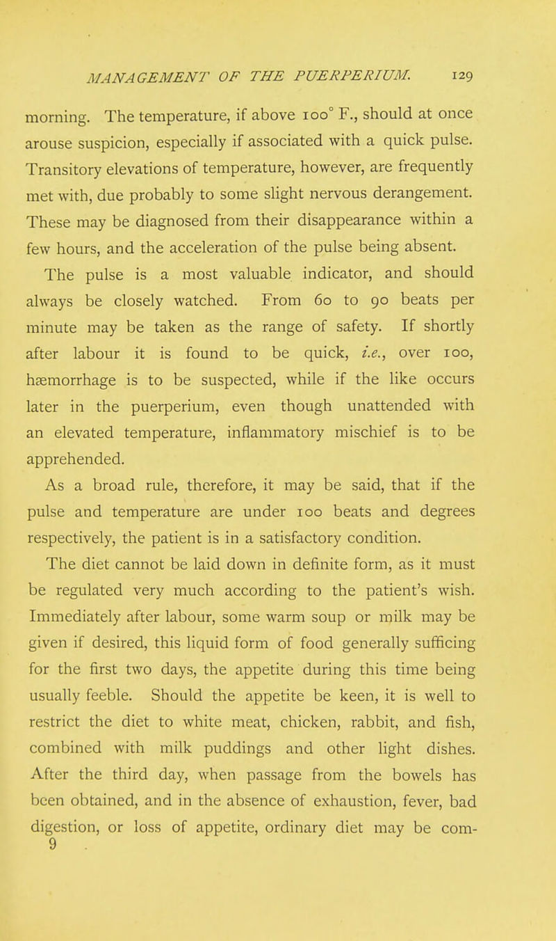 morning. The temperature, if above ioo° F., should at once arouse suspicion, especially if associated with a quick pulse. Transitory elevations of temperature, however, are frequently met with, due probably to some slight nervous derangement. These may be diagnosed from their disappearance within a few hours, and the acceleration of the pulse being absent. The pulse is a most valuable indicator, and should always be closely watched. From 60 to 90 beats per minute may be taken as the range of safety. If shortly after labour it is found to be quick, i.e., over 100, haemorrhage is to be suspected, while if the like occurs later in the puerperium, even though unattended with an elevated temperature, inflammatory mischief is to be apprehended. As a broad rule, therefore, it may be said, that if the pulse and temperature are under 100 beats and degrees respectively, the patient is in a satisfactory condition. The diet cannot be laid down in definite form, as it must be regulated very much according to the patient's wish. Immediately after labour, some warm soup or milk may be given if desired, this liquid form of food generally sufficing for the first two days, the appetite during this time being usually feeble. Should the appetite be keen, it is well to restrict the diet to white meat, chicken, rabbit, and fish, combined with milk puddings and other light dishes. After the third day, when passage from the bowels has been obtained, and in the absence of exhaustion, fever, bad digestion, or loss of appetite, ordinary diet may be com- 9