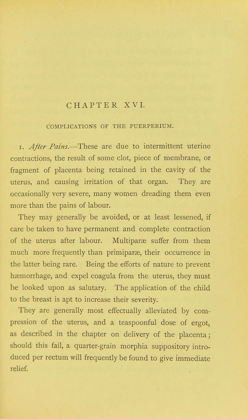 CHAPTER XVI. COMPLICATIONS OF THE PUERPERIUM. i. After Pains.—These are due to intermittent uterine contractions, the result of some clot, piece of membrane, or fragment of placenta being retained in the cavity of the uterus, and causing irritation of that organ. They are occasionally very severe, many women dreading them even more than the pains of labour. They may generally be avoided, or at least lessened, if care be taken to have permanent and complete contraction of the uterus after labour. Multiparas suffer from them much more frequently than primiparae, their occurrence in the latter being rare. Being the efforts of nature to prevent haemorrhage, and expel coagula from the uterus, they must be looked upon as salutary. The application of the child to the breast is apt to increase their severity. They are generally most effectually alleviated by com- pression of the uterus, and a teaspoonful dose of ergot, as described in the chapter on delivery of the placenta; should this fail, a quarter-grain morphia suppository intro- duced per rectum will frequently be found to give immediate relief.