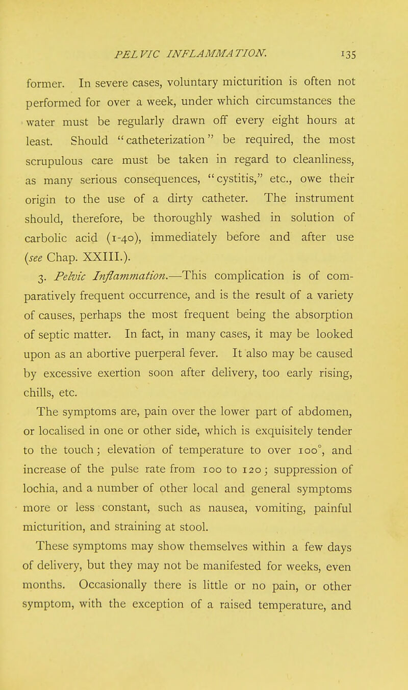 former. In severe cases, voluntary micturition is often not performed for over a week, under which circumstances the water must be regularly drawn off every eight hours at least. Should catheterization be required, the most scrupulous care must be taken in regard to cleanliness, as many serious consequences, cystitis, etc., owe their origin to the use of a dirty catheter. The instrument should, therefore, be thoroughly washed in solution of carbolic acid (1-40), immediately before and after use (see Chap. XXIII.). 3. Pelvic Inflammation.—This complication is of com- paratively frequent occurrence, and is the result of a variety of causes, perhaps the most frequent being the absorption of septic matter. In fact, in many cases, it may be looked upon as an abortive puerperal fever. It also may be caused by excessive exertion soon after delivery, too early rising, chills, etc. The symptoms are, pain over the lower part of abdomen, or localised in one or other side, which is exquisitely tender to the touch; elevation of temperature to over 100°, and increase of the pulse rate from 100 to 120; suppression of lochia, and a number of other local and general symptoms more or less constant, such as nausea, vomiting, painful micturition, and straining at stool. These symptoms may show themselves within a few days of delivery, but they may not be manifested for weeks, even months. Occasionally there is little or no pain, or other symptom, with the exception of a raised temperature, and