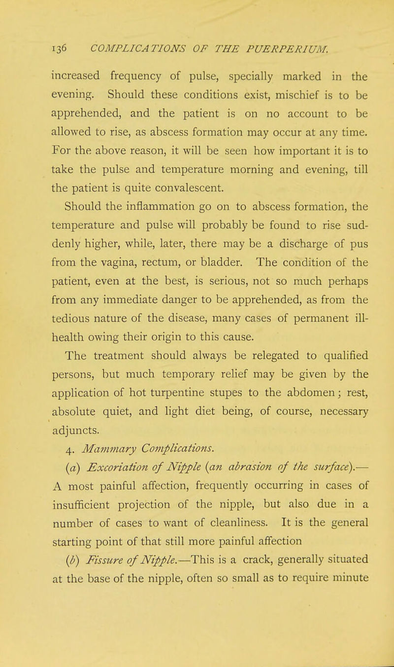 increased frequency of pulse, specially marked in the evening. Should these conditions exist, mischief is to be apprehended, and the patient is on no account to be allowed to rise, as abscess formation may occur at any time. For the above reason, it will be seen how important it is to take the pulse and temperature morning and evening, till the patient is quite convalescent. Should the inflammation go on to abscess formation, the temperature and pulse will probably be found to rise sud- denly higher, while, later, there may be a discharge of pus from the vagina, rectum, or bladder. The condition of the patient, even at the best, is serious, not so much perhaps from any immediate danger to be apprehended, as from the tedious nature of the disease, many cases of permanent ill- health owing their origin to this cause. The treatment should always be relegated to qualified persons, but much temporary relief may be given by the application of hot turpentine stupes to the abdomen; rest, absolute quiet, and light diet being, of course, necessary adjuncts. 4. Mammary Complications. (a) Excoriation of Nipple (an abrasion of the surface).— A most painful affection, frequently occurring in cases of insufficient projection of the nipple, but also due in a number of cases to want of cleanliness. It is the general starting point of that still more painful affection (b) Fissure of Nipple.—This is a crack, generally situated at the base of the nipple, often so small as to require minute