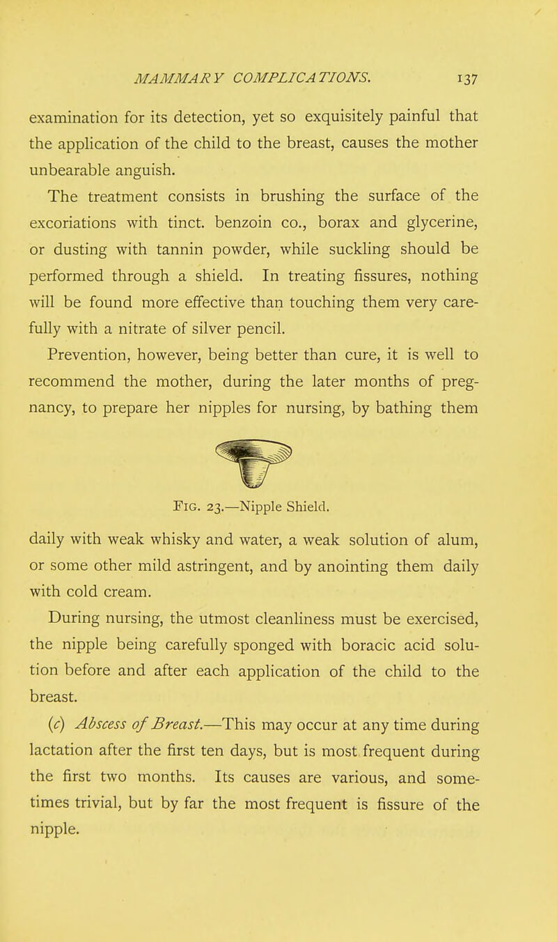 examination for its detection, yet so exquisitely painful that the application of the child to the breast, causes the mother unbearable anguish. The treatment consists in brushing the surface of the excoriations with tinct. benzoin co., borax and glycerine, or dusting with tannin powder, while suckling should be performed through a shield. In treating fissures, nothing will be found more effective than touching them very care- fully with a nitrate of silver pencil. Prevention, however, being better than cure, it is well to recommend the mother, during the later months of preg- nancy, to prepare her nipples for nursing, by bathing them Fig. 23.—Nipple Shield. daily with weak whisky and water, a weak solution of alum, or some other mild astringent, and by anointing them daily with cold cream. During nursing, the utmost cleanliness must be exercised, the nipple being carefully sponged with boracic acid solu- tion before and after each application of the child to the breast. (c) Abscess of Breast.—This may occur at any time during lactation after the first ten days, but is most frequent during the first two months. Its causes are various, and some- times trivial, but by far the most frequent is fissure of the nipple.