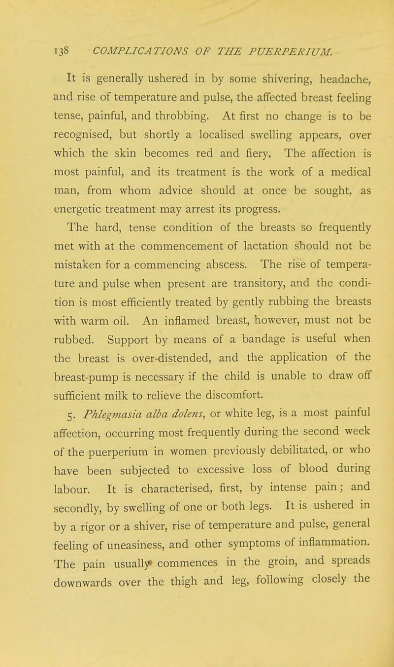 It is generally ushered in by some shivering, headache, and rise of temperature and pulse, the affected breast feeling tense, painful, and throbbing. At first no change is to be recognised, but shortly a localised swelling appears, over which the skin becomes red and fiery. The affection is most painful, and its treatment is the work of a medical man, from whom advice should at once be sought, as energetic treatment may arrest its progress. The hard, tense condition of the breasts so frequently met with at the commencement of lactation should not be mistaken for a commencing abscess. The rise of tempera- ture and pulse when present are transitory, and the condi- tion is most efficiently treated by gently rubbing the breasts with warm oil. An inflamed breast, however, must not be rubbed. Support by means of a bandage is useful when the breast is over-distended, and the application of the breast-pump is necessary if the child is unable to draw off sufficient milk to relieve the discomfort. 5. Phlegmasia alba dolens, or white leg, is a most painful affection, occurring most frequently during the second week of the puerperium in women previously debilitated, or who have been subjected to excessive loss of blood during labour. It is characterised, first, by intense pain; and secondly, by swelling of one or both legs. It is ushered in by a rigor or a shiver, rise of temperature and pulse, general feeling of uneasiness, and other symptoms of inflammation. The pain usually* commences in the groin, and spreads downwards over the thigh and leg, following closely the