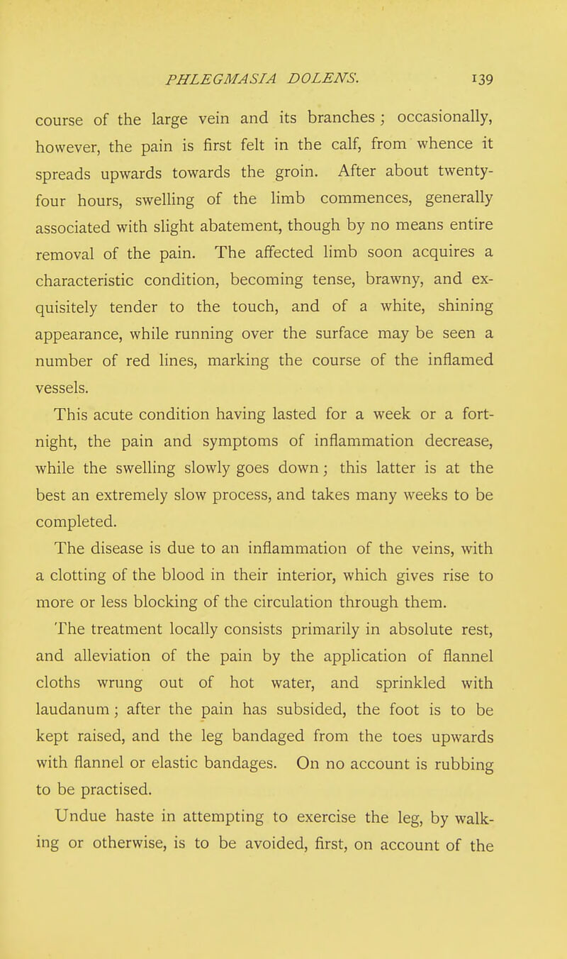 course of the large vein and its branches ; occasionally, however, the pain is first felt in the calf, from whence it spreads upwards towards the groin. After about twenty- four hours, swelling of the limb commences, generally associated with slight abatement, though by no means entire removal of the pain. The affected limb soon acquires a characteristic condition, becoming tense, brawny, and ex- quisitely tender to the touch, and of a white, shining appearance, while running over the surface may be seen a number of red lines, marking the course of the inflamed vessels. This acute condition having lasted for a week or a fort- night, the pain and symptoms of inflammation decrease, while the swelling slowly goes down; this latter is at the best an extremely slow process, and takes many weeks to be completed. The disease is due to an inflammation of the veins, with a clotting of the blood in their interior, which gives rise to more or less blocking of the circulation through them. The treatment locally consists primarily in absolute rest, and alleviation of the pain by the application of flannel cloths wrung out of hot water, and sprinkled with laudanum; after the pain has subsided, the foot is to be kept raised, and the leg bandaged from the toes upwards with flannel or elastic bandages. On no account is rubbing to be practised. Undue haste in attempting to exercise the leg, by walk- ing or otherwise, is to be avoided, first, on account of the