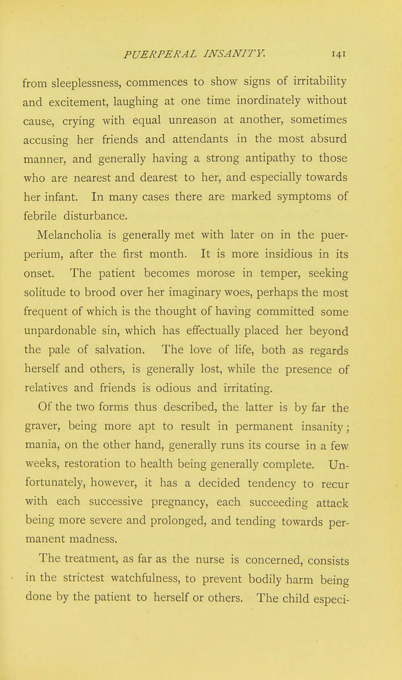 from sleeplessness, commences to show signs of irritability and excitement, laughing at one time inordinately without cause, crying with equal unreason at another, sometimes accusing her friends and attendants in the most absurd manner, and generally having a strong antipathy to those who are nearest and dearest to her, and especially towards her infant. In many cases there are marked symptoms of febrile disturbance. Melancholia is generally met with later on in the puer- perium, after the first month. It is more insidious in its onset. The patient becomes morose in temper, seeking solitude to brood over her imaginary woes, perhaps the most frequent of which is the thought of having committed some unpardonable sin, which has effectually placed her beyond the pale of salvation. The love of life, both as regards herself and others, is generally lost, while the presence of relatives and friends is odious and irritating. Of the two forms thus described, the latter is by far the graver, being more apt to result in permanent insanity; mania, on the other hand, generally runs its course in a few weeks, restoration to health being generally complete. Un- fortunately, however, it has a decided tendency to recur with each successive pregnancy, each succeeding attack being more severe and prolonged, and tending towards per- manent madness. The treatment, as far as the nurse is concerned, consists in the strictest watchfulness, to prevent bodily harm being done by the patient to herself or others. The child especi-