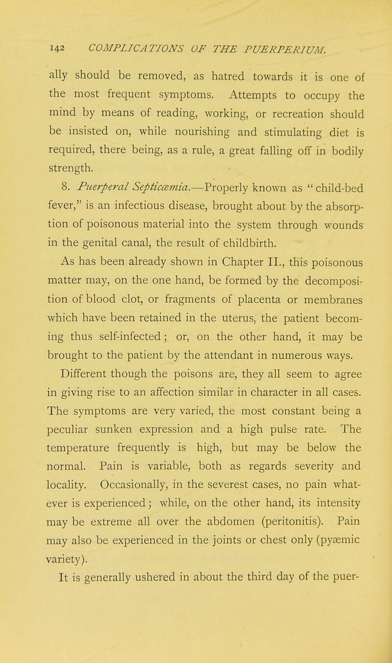 ally should be removed, as hatred towards it is one of the most frequent symptoms. Attempts to occupy the mind by means of reading, working, or recreation should be insisted on, while nourishing and stimulating diet is required, there being, as a rule, a great falling off in bodily strength. 8. Ptierperal Septicemia.—Properly known as  child-bed fever, is an infectious disease, brought about by the absorp- tion of poisonous material into the system through wounds in the genital canal, the result of childbirth. As has been already shown in Chapter II., this poisonous matter may, on the one hand, be formed by the decomposi- tion of blood clot, or fragments of placenta or membranes which have been retained in the uterus, the patient becom- ing thus self-infected; or, on the other hand, it may be brought to the patient by the attendant in numerous ways. Different though the poisons are, they all seem to agree in giving rise to an affection similar in character in all cases. The symptoms are very varied, the most constant being a peculiar sunken expression and a high pulse rate. The temperature frequently is high, but may be below the normal. Pain is variable, both as regards severity and locality. Occasionally, in the severest cases, no pain what- ever is experienced; while, on the other hand, its intensity may be extreme all over the abdomen (peritonitis). Pain may also be experienced in the joints or chest only (pyasmic variety). It is generally ushered in about the third day of the puer-