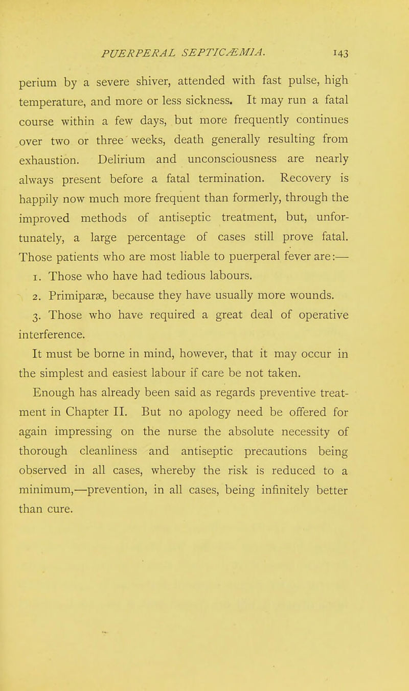 perium by a severe shiver, attended with fast pulse, high temperature, and more or less sickness. It may run a fatal course within a few days, but more frequently continues over two or three weeks, death generally resulting from exhaustion. Delirium and unconsciousness are nearly always present before a fatal termination. Recovery is happily now much more frequent than formerly, through the improved methods of antiseptic treatment, but, unfor- tunately, a large percentage of cases still prove fatal. Those patients who are most liable to puerperal fever are:— 1. Those who have had tedious labours. 2. Primiparae, because they have usually more wounds. 3. Those who have required a great deal of operative interference. It must be borne in mind, however, that it may occur in the simplest and easiest labour if care be not taken. Enough has already been said as regards preventive treat- ment in Chapter II. But no apology need be offered for again impressing on the nurse the absolute necessity of thorough cleanliness and antiseptic precautions being observed in all cases, whereby the risk is reduced to a minimum,—prevention, in all cases, being infinitely better than cure.