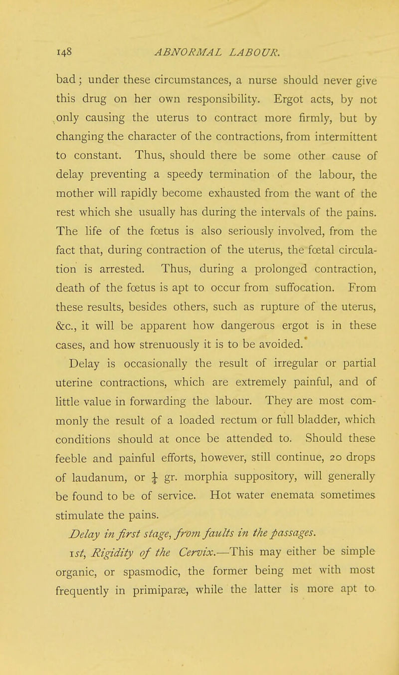 bad; under these circumstances, a nurse should never give this drug on her own responsibility. Ergot acts, by not only causing the uterus to contract more firmly, but by changing the character of the contractions, from intermittent to constant. Thus, should there be some other cause of delay preventing a speedy termination of the labour, the mother will rapidly become exhausted from the want of the rest which she usually has during the intervals of the pains. The life of the fcetus is also seriously involved, from the fact that, during contraction of the uterus, the foetal circula- tion is arrested. Thus, during a prolonged contraction, death of the foetus is apt to occur from suffocation. From these results, besides others, such as rupture of the uterus, &c, it will be apparent how dangerous ergot is in these cases, and how strenuously it is to be avoided. Delay is occasionally the result of irregular or partial uterine contractions, which are extremely painful, and of little value in forwarding the labour. They are most com- monly the result of a loaded rectum or full bladder, which conditions should at once be attended to. Should these feeble and painful efforts, however, still continue, 20 drops of laudanum, or \ gr. morphia suppository, will generally be found to be of service. Hot water enemata sometimes stimulate the pains. Delay in first stage, from faults in the passages. 1st, Rigidity of the Cervix.—This may either be simple organic, or spasmodic, the former being met with most frequently in primipara;, while the latter is more apt to