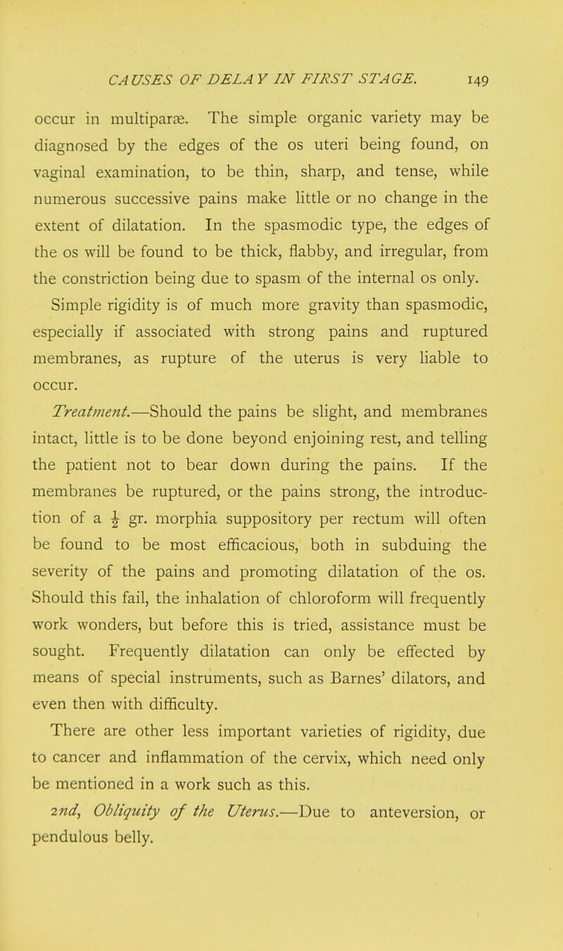 occur in multiparas. The simple organic variety may be diagnosed by the edges of the os uteri being found, on vaginal examination, to be thin, sharp, and tense, while numerous successive pains make little or no change in the extent of dilatation. In the spasmodic type, the edges of the os will be found to be thick, flabby, and irregular, from the constriction being due to spasm of the internal os only. Simple rigidity is of much more gravity than spasmodic, especially if associated with strong pains and ruptured membranes, as rupture of the uterus is very liable to occur. Treatment.—Should the pains be slight, and membranes intact, little is to be done beyond enjoining rest, and telling the patient not to bear down during the pains. If the membranes be ruptured, or the pains strong, the introduc- tion of a I gr. morphia suppository per rectum will often be found to be most efficacious, both in subduing the severity of the pains and promoting dilatation of the os. Should this fail, the inhalation of chloroform will frequently work wonders, but before this is tried, assistance must be sought. Frequently dilatation can only be effected by means of special instruments, such as Barnes' dilators, and even then with difficulty. There are other less important varieties of rigidity, due to cancer and inflammation of the cervix, which need only be mentioned in a work such as this. 2nd, Obliquity of the Uterus.—Due to anteversion, or pendulous belly.