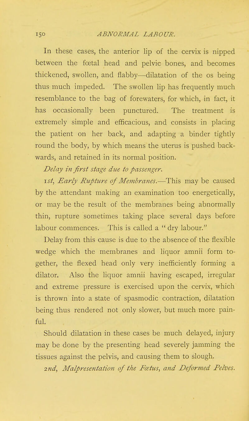 In these cases, the anterior lip of the cervix is nipped between the fcetal head and pelvic bones, and becomes thickened, swollen, and flabby—dilatation of the os being thus much impeded. The swollen lip has frequently much resemblance to the bag of forewaters, for which, in fact, it has occasionally been punctured. The treatment is extremely simple and efficacious, and consists in placing the patient on her back, and adapting a binder tightly round the body, by which means the uterus is pushed back- wards, and retained in its normal position. Delay in first stage due to passenger. ist, Early Rupture of Membranes.—This may be caused by the attendant making an examination too energetically, or may be the result of the membranes being abnormally thin, rupture sometimes taking place several days before labour commences. This is called a  dry labour. Delay from this cause is due to the absence of the flexible wedge which the membranes and liquor amnii form to- gether, the flexed head only very inefficiently forming a dilator. Also the liquor amnii having escaped, irregular and extreme pressure is exercised upon the cervix, which is thrown into a state of spasmodic contraction, dilatation being thus rendered not only slower, but much more pain- ful. Should dilatation in these cases be much delayed, injury may be done by the presenting head severely jamming the tissues against the pelvis, and causing them to slough. 2nd, Malpresentation of the Foetus, and Defor7ned Pelves.