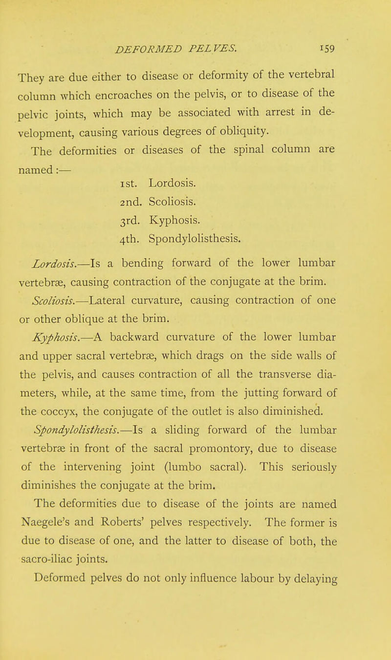 They are due either to disease or deformity of the vertebral column which encroaches on the pelvis, or to disease of the pelvic joints, which may be associated with arrest in de- velopment, causing various degrees of obliquity. The deformities or diseases of the spinal column are named:— i st. Lordosis. 2nd. Scoliosis. 3rd. Kyphosis. 4th. Spondylolisthesis. Lordosis.—Is a bending forward of the lower lumbar vertebrae, causing contraction of the conjugate at the brim. Scoliosis.—Lateral curvature, causing contraction of one or other oblique at the brim. Kyphosis.—A backward curvature of the lower lumbar and upper sacral vertebrae, which drags on the side walls of the pelvis, and causes contraction of all the transverse dia- meters, while, at the same time, from the jutting forward of the coccyx, the conjugate of the outlet is also diminished. Spondylolisthesis.—Is a sliding forward of the lumbar vertebrae in front of the sacral promontory, due to disease of the intervening joint (lumbo sacral). This seriously diminishes the conjugate at the brim. The deformities due to disease of the joints are named Naegele's and Roberts' pelves respectively. The former is due to disease of one, and the latter to disease of both, the sacro-iliac joints. Deformed pelves do not only influence labour by delaying