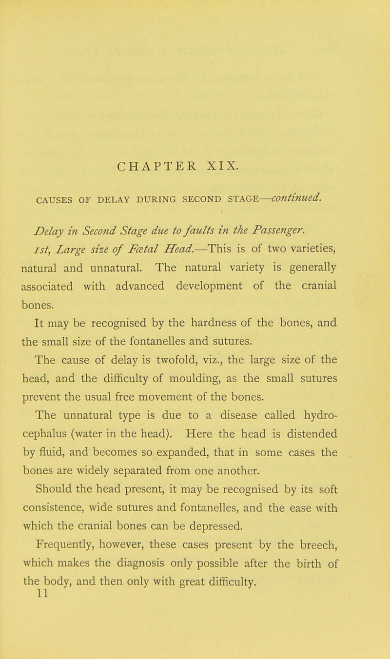 CHAPTER XIX. CAUSES OF DELAY DURING SECOND STAGE—continued. Delay in Second Stage due to faults in the Passenger. zst, Large size of Fatal Head.—This is of two varieties, natural and unnatural. The natural variety is generally associated with advanced development of the cranial bones. It may be recognised by the hardness of the bones, and the small size of the fontanelles and sutures. The cause of delay is twofold, viz., the large size of the head, and the difficulty of moulding, as the small sutures prevent the usual free movement of the bones. The unnatural type is due to a disease called hydro- cephalus (water in the head). Here the head is distended by fluid, and becomes so expanded, that in some cases the bones are widely separated from one another. Should the head present, it may be recognised by its soft consistence, wide sutures and fontanelles, and the ease with which the cranial bones can be depressed. Frequently, however, these cases present by the breech, which makes the diagnosis only possible after the birth of the body, and then only with great difficulty.