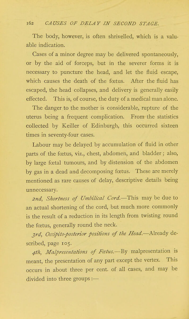 The body, however, is often shrivelled, which is a valu- able indication. Cases of a minor degree may be delivered spontaneously, or by the aid of forceps, but in the severer forms it is necessary to puncture the head, and let the fluid escape, which causes the death of the foetus. After the fluid has escaped, the head collapses, and delivery is generally easily effected. This is, of course, the duty of a medical man alone. The danger to the mother is considerable, rupture of the uterus being a frequent complication. From the statistics collected by Keiller of Edinburgh, this occurred sixteen times in seventy-four cases. Labour may be delayed by accumulation of fluid in other parts of the foetus, viz., chest, abdomen, and bladder; also, by large foetal tumours, and by distension of the abdomen by gas in a dead and decomposing foetus. These are merely mentioned as rare causes of delay, descriptive details being unnecessary. 2nd, Shortness of Umbilical Cord.—This may be due to an actual shortening of the cord, but much more commonly is the result of a reduction in its length from twisting round the foetus, generally round the neck. 3rd, Occipito-posterior positions of the Head.—Already de- scribed, page 105. 4th, Malpresentations of Fozius.—By malpresentation is meant, the presentation of any part except the vertex. This occurs in about three per cent, of all cases, and may be divided into three groups :—