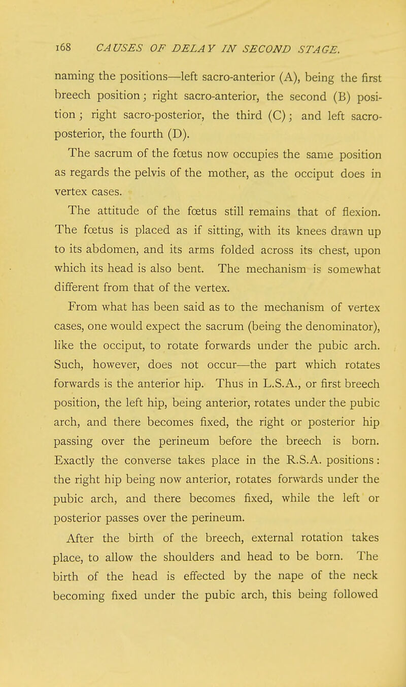 naming the positions—left sacro-anterior (A), being the first breech position; right sacro-anterior, the second (B) posi- tion ; right sacro-posterior, the third (C); and left sacro- posterior, the fourth (D). The sacrum of the foetus now occupies the same position as regards the pelvis of the mother, as the occiput does in vertex cases. The attitude of the foetus still remains that of flexion. The foetus is placed as if sitting, with its knees drawn up to its abdomen, and its arms folded across its chest, upon which its head is also bent. The mechanism is somewhat different from that of the vertex. From what has been said as to the mechanism of vertex cases, one would expect the sacrum (being the denominator), like the occiput, to rotate forwards under the pubic arch. Such, however, does not occur—the part which rotates forwards is the anterior hip. Thus in L.S.A., or first breech position, the left hip, being anterior, rotates under the pubic arch, and there becomes fixed, the right or posterior hip passing over the perineum before the breech is born. Exactly the converse takes place in the R.S.A. positions: the right hip being now anterior, rotates forwards under the pubic arch, and there becomes fixed, while the left or posterior passes over the perineum. After the birth of the breech, external rotation takes place, to allow the shoulders and head to be born. The birth of the head is effected by the nape of the neck becoming fixed under the pubic arch, this being followed