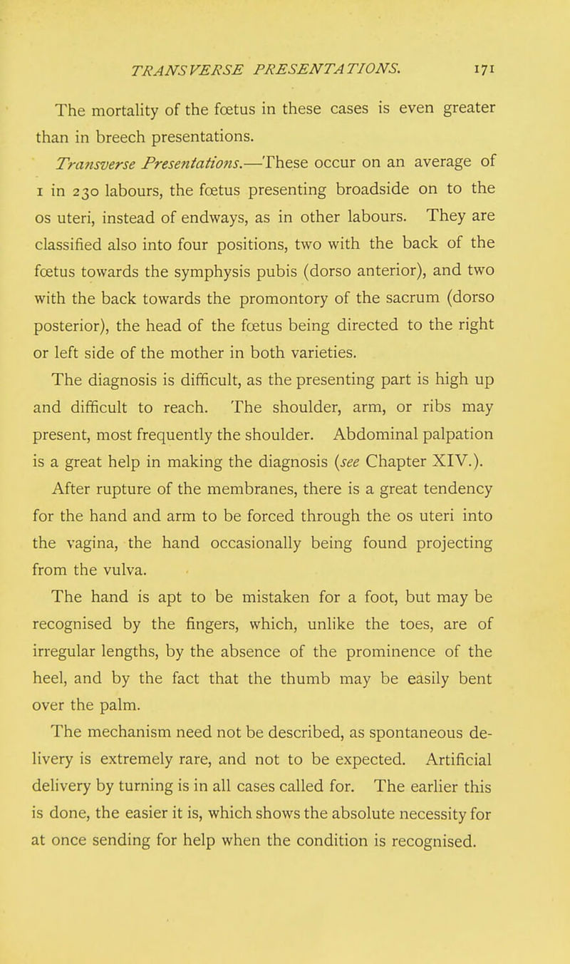 The mortality of the fetus in these cases is even greater than in breech presentations. Transverse Prese?itatio?is.—These occur on an average of 1 in 230 labours, the foetus presenting broadside on to the os uteri, instead of endways, as in other labours. They are classified also into four positions, two with the back of the fcetus towards the symphysis pubis (dorso anterior), and two with the back towards the promontory of the sacrum (dorso posterior), the head of the fcetus being directed to the right or left side of the mother in both varieties. The diagnosis is difficult, as the presenting part is high up and difficult to reach. The shoulder, arm, or ribs may present, most frequently the shoulder. Abdominal palpation is a great help in making the diagnosis {see Chapter XIV.). After rupture of the membranes, there is a great tendency for the hand and arm to be forced through the os uteri into the vagina, the hand occasionally being found projecting from the vulva. The hand is apt to be mistaken for a foot, but may be recognised by the fingers, which, unlike the toes, are of irregular lengths, by the absence of the prominence of the heel, and by the fact that the thumb may be easily bent over the palm. The mechanism need not be described, as spontaneous de- livery is extremely rare, and not to be expected. Artificial delivery by turning is in all cases called for. The earlier this is done, the easier it is, which shows the absolute necessity for at once sending for help when the condition is recognised.