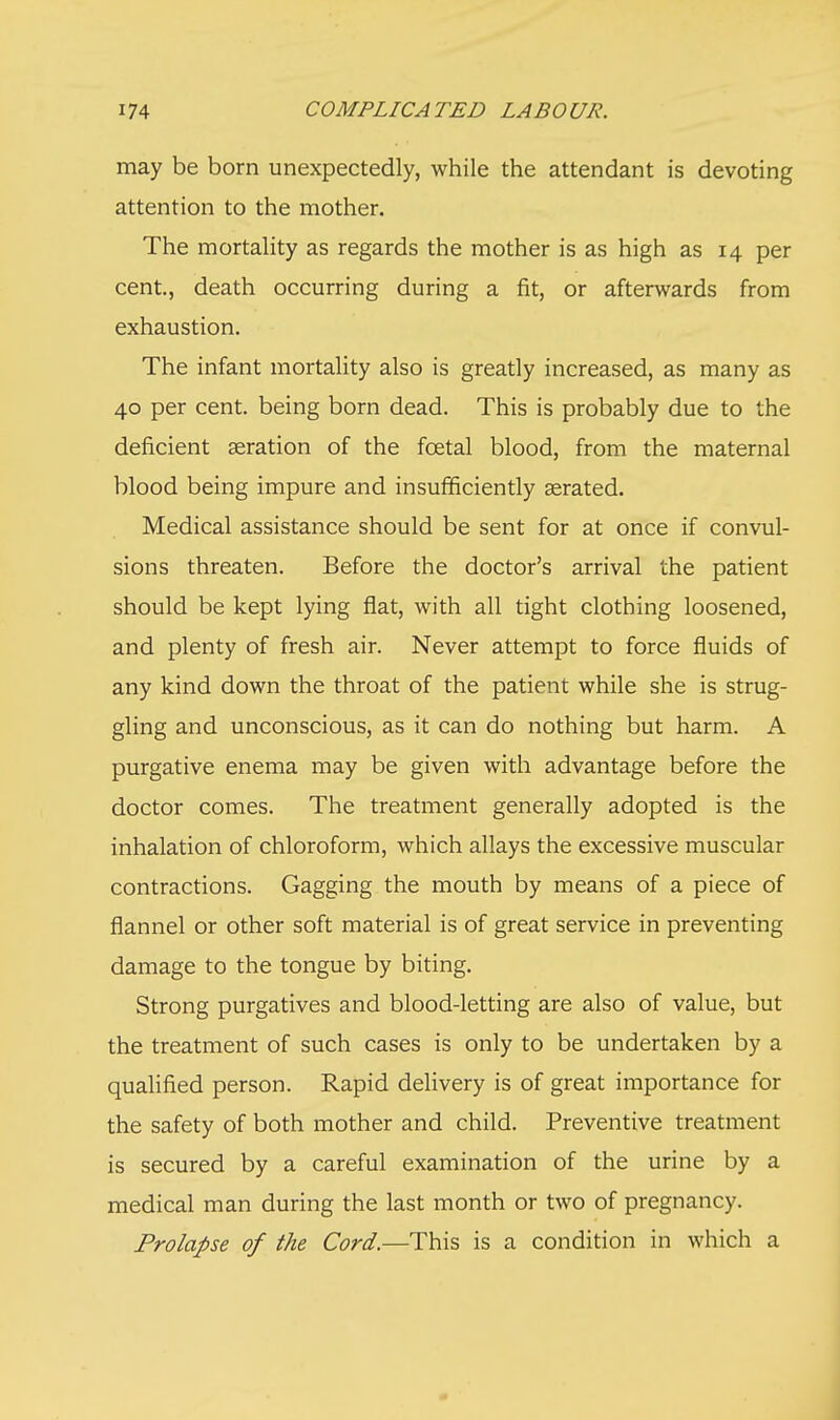 may be born unexpectedly, while the attendant is devoting attention to the mother. The mortality as regards the mother is as high as 14 per cent., death occurring during a fit, or afterwards from exhaustion. The infant mortality also is greatly increased, as many as 40 per cent, being born dead. This is probably due to the deficient aeration of the fcetal blood, from the maternal blood being impure and insufficiently aerated. Medical assistance should be sent for at once if convul- sions threaten. Before the doctor's arrival the patient should be kept lying flat, with all tight clothing loosened, and plenty of fresh air. Never attempt to force fluids of any kind down the throat of the patient while she is strug- gling and unconscious, as it can do nothing but harm. A purgative enema may be given with advantage before the doctor comes. The treatment generally adopted is the inhalation of chloroform, which allays the excessive muscular contractions. Gagging the mouth by means of a piece of flannel or other soft material is of great service in preventing damage to the tongue by biting. Strong purgatives and blood-letting are also of value, but the treatment of such cases is only to be undertaken by a qualified person. Rapid delivery is of great importance for the safety of both mother and child. Preventive treatment is secured by a careful examination of the urine by a medical man during the last month or two of pregnancy. Prolapse of the Cord.—This is a condition in which a