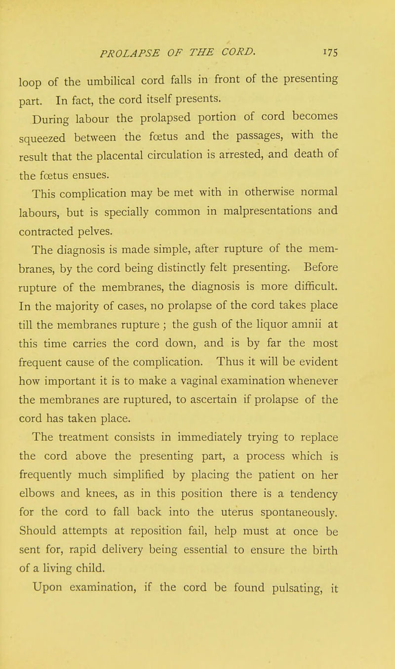 loop of the umbilical cord falls in front of the presenting part. In fact, the cord itself presents. During labour the prolapsed portion of cord becomes squeezed between the foetus and the passages, with the result that the placental circulation is arrested, and death of the foetus ensues. This complication may be met with in otherwise normal labours, but is specially common in malpresentations and contracted pelves. The diagnosis is made simple, after rupture of the mem- branes, by the cord being distinctly felt presenting. Before rupture of the membranes, the diagnosis is more difficult. In the majority of cases, no prolapse of the cord takes place till the membranes rupture ; the gush of the liquor amnii at this time carries the cord down, and is by far the most frequent cause of the complication. Thus it will be evident how important it is to make a vaginal examination whenever the membranes are ruptured, to ascertain if prolapse of the cord has taken place. The treatment consists in immediately trying to replace the cord above the presenting part, a process which is frequently much simplified by placing the patient on her elbows and knees, as in this position there is a tendency for the cord to fall back into the uterus spontaneously. Should attempts at reposition fail, help must at once be sent for, rapid delivery being essential to ensure the birth of a living child. Upon examination, if the cord be found pulsating, it