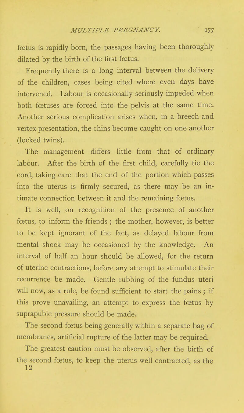 foetus is rapidly born, the passages having been thoroughly dilated by the birth of the first foetus. Frequently there is a long interval between the delivery of the children, cases being cited where even days have intervened. Labour is occasionally seriously impeded when both foetuses are forced into the pelvis at the same time. Another serious complication arises when, in a breech and vertex presentation, the chins become caught on one another (locked twins). The management differs little from that of ordinary labour. After the birth of the first child, carefully tie the cord, taking care that the end of the portion which passes into the uterus is firmly secured, as there may be an in- timate connection between it and the remaining foetus. It is well, on recognition of the presence of another foetus, to inform the friends ; the mother, however, is better to be kept ignorant of the fact, as delayed labour from mental shock may be occasioned by the knowledge. An interval of half an hour should be allowed, for the return of uterine contractions, before any attempt to stimulate their recurrence be made. Gentle rubbing of the fundus uteri will now, as a rule, be found sufficient to start the pains ; if this prove unavailing, an attempt to express the foetus by suprapubic pressure should be made. The second foetus being generally within a separate bag of membranes, artificial rupture of the latter may be required. The greatest caution must be observed, after the birth of the second foetus, to keep the uterus well contracted, as the 12