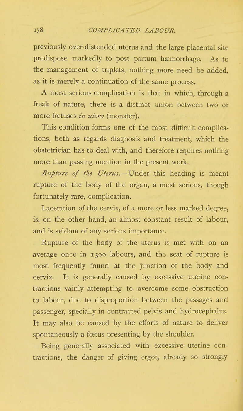 previously over-distended uterus and the large placental site predispose markedly to post partum haemorrhage. As to the management of triplets, nothing more need be added, as it is merely a continuation of the same process. A most serious complication is that in which, through a freak of nature, there is a distinct union between two or more foetuses in utero (monster). This condition forms one of the most difficult complica- tions, both as regards diagnosis and treatment, which the obstetrician has to deal with, and therefore requires nothing more than passing mention in the present work. Ruphire of the Uterus.—Under this heading is meant rupture of the body of the organ, a most serious, though fortunately rare, complication. Laceration of the cervix, of a more or less marked degree, is, on the other hand, an almost constant result of labour, and is seldom of any serious importance. Rupture of the body of the uterus is met with on an average once in 1300 labours, and the seat of rupture is most frequently found at the junction of the body and cervix. It is generally caused by excessive uterine con- tractions vainly attempting to overcome some obstruction to labour, due to disproportion between the passages and passenger, specially in contracted pelvis and hydrocephalus. It may also be caused by the efforts of nature to deliver spontaneously a fcetus presenting by the shoulder. Being generally associated with excessive uterine con- tractions, the danger of giving ergot, already so strongly