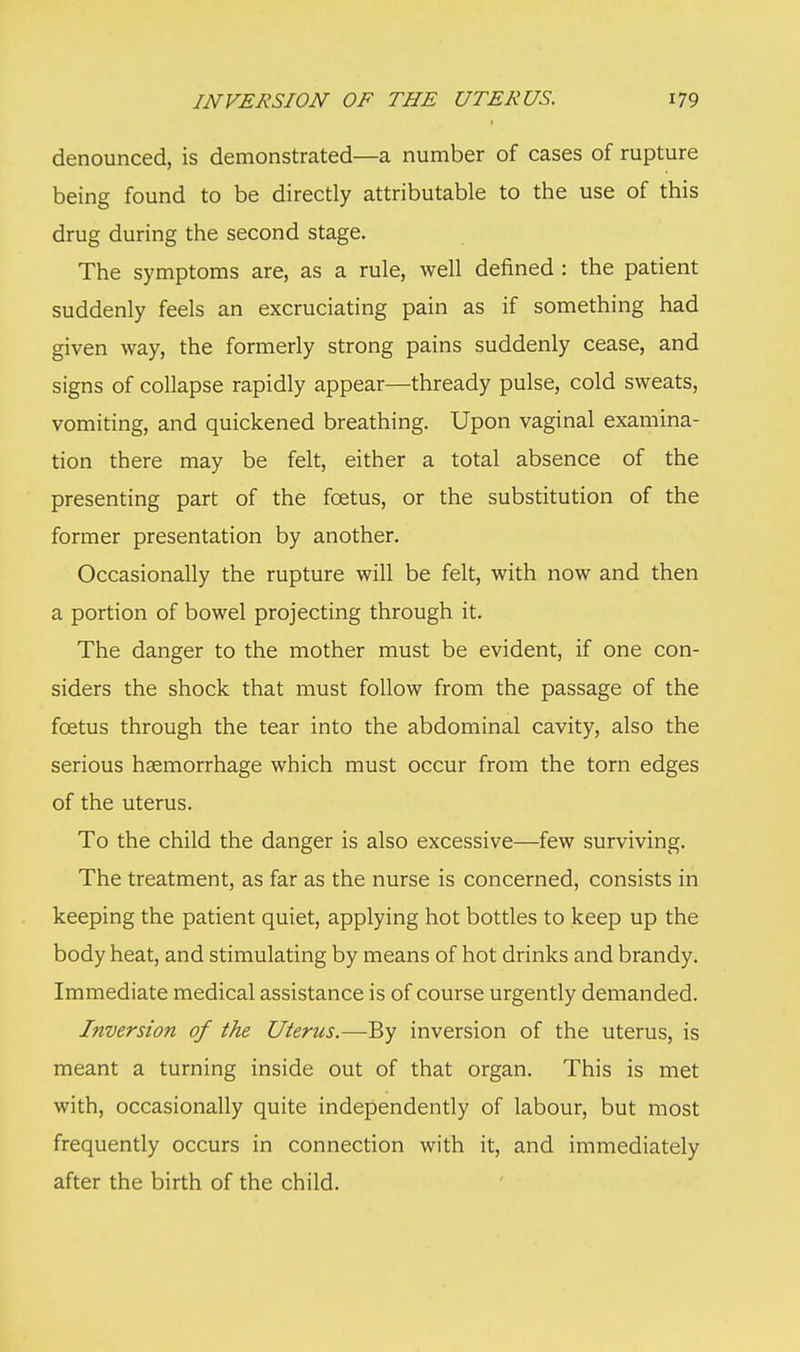 denounced, is demonstrated—a number of cases of rupture being found to be directly attributable to the use of this drug during the second stage. The symptoms are, as a rule, well defined : the patient suddenly feels an excruciating pain as if something had given way, the formerly strong pains suddenly cease, and signs of collapse rapidly appear—thready pulse, cold sweats, vomiting, and quickened breathing. Upon vaginal examina- tion there may be felt, either a total absence of the presenting part of the foetus, or the substitution of the former presentation by another. Occasionally the rupture will be felt, with now and then a portion of bowel projecting through it. The danger to the mother must be evident, if one con- siders the shock that must follow from the passage of the foetus through the tear into the abdominal cavity, also the serious haemorrhage which must occur from the torn edges of the uterus. To the child the danger is also excessive—few surviving. The treatment, as far as the nurse is concerned, consists in keeping the patient quiet, applying hot bottles to keep up the body heat, and stimulating by means of hot drinks and brandy. Immediate medical assistance is of course urgently demanded. Inversion of the Uterus.—By inversion of the uterus, is meant a turning inside out of that organ. This is met with, occasionally quite independently of labour, but most frequently occurs in connection with it, and immediately after the birth of the child.