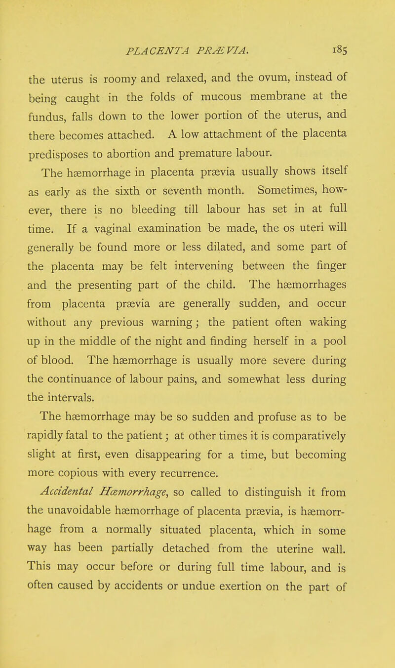 PLACENTA PRMVIA. the uterus is roomy and relaxed, and the ovum, instead of being caught in the folds of mucous membrane at the fundus, falls down to the lower portion of the uterus, and there becomes attached. A low attachment of the placenta predisposes to abortion and premature labour. The haemorrhage in placenta prsevia usually shows itself as early as the sixth or seventh month. Sometimes, how- ever, there is no bleeding till labour has set in at full time. If a vaginal examination be made, the os uteri will generally be found more or less dilated, and some part of the placenta may be felt intervening between the finger and the presenting part of the child. The haemorrhages from placenta praevia are generally sudden, and occur without any previous warning; the patient often waking up in the middle of the night and finding herself in a pool of blood. The haemorrhage is usually more severe during the continuance of labour pains, and somewhat less during the intervals. The haemorrhage may be so sudden and profuse as to be rapidly fatal to the patient; at other times it is comparatively slight at first, even disappearing for a time, but becoming more copious with every recurrence. Accidental Hemorrhage, so called to distinguish it from the unavoidable haemorrhage of placenta praevia, is haemorr- hage from a normally situated placenta, which in some way has been partially detached from the uterine wall. This may occur before or during full time labour, and is often caused by accidents or undue exertion on the part of