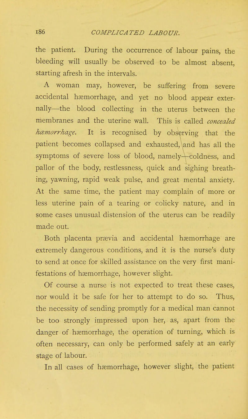 the patient. During the occurrence of labour pains, the bleeding will usually be observed to be almost absent, starting afresh in the intervals. A woman may, however, be suffering from severe accidental haemorrhage, and yet no blood appear exter- nally—the blood collecting in the uterus between the membranes and the uterine wall. This is called concealed hcemorrhage. It is recognised by observing that the patient becomes collapsed and exhausted,\and has all the symptoms of severe loss of blood, namehA-coldness, and pallor of the body, restlessness, quick and sighing breath- ing, yawning, rapid weak pulse, and great mental anxiety. At the same time, the patient may complain of more or less uterine pain of a tearing or colicky nature, and in some cases unusual distension of the uterus can be readily made out. Both placenta prsevia and accidental haemorrhage are extremely dangerous conditions, and it is the nurse's duty to send at once for skilled assistance on the very first mani- festations of haemorrhage, however slight. Of course a nurse is not expected to treat these cases, nor would it be safe for her to attempt to do so. Thus, the necessity of sending promptly for a medical man cannot be too strongly impressed upon her, as, apart from the danger of haemorrhage, the operation of turning, which is often necessary, can only be performed safely at an early stage of labour. In all cases of haemorrhage, however slight, the patient