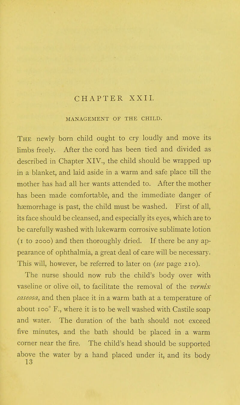 CHAPTER XXII. MANAGEMENT OF THE CHILD. The newly born child ought to cry loudly and move its limbs freely. After the cord has been tied and divided as described in Chapter XIV., the child should be wrapped up in a blanket, and laid aside in a warm and safe place till the mother has had all her wants attended to. After the mother has been made comfortable, and the immediate danger of hemorrhage is past, the child must be washed. First of all, its face should be cleansed, and especially its eyes, which are to be carefully washed with lukewarm corrosive sublimate lotion (i to 2000) and then thoroughly dried. If there be any ap- pearance of ophthalmia, a great deal of care will be necessary. This will, however, be referred to later on (see page 21 o). The nurse should now rub the child's body over with vaseline or olive oil, to facilitate the removal of the vernix caseosa, and then place it in a warm bath at a temperature of about 100° F., where it is to be well washed with Castile soap and water. The duration of the bath should not exceed five minutes, and the bath should be placed in a warm corner near the fire. The child's head should be supported above the water by a hand placed under it, and its body 13