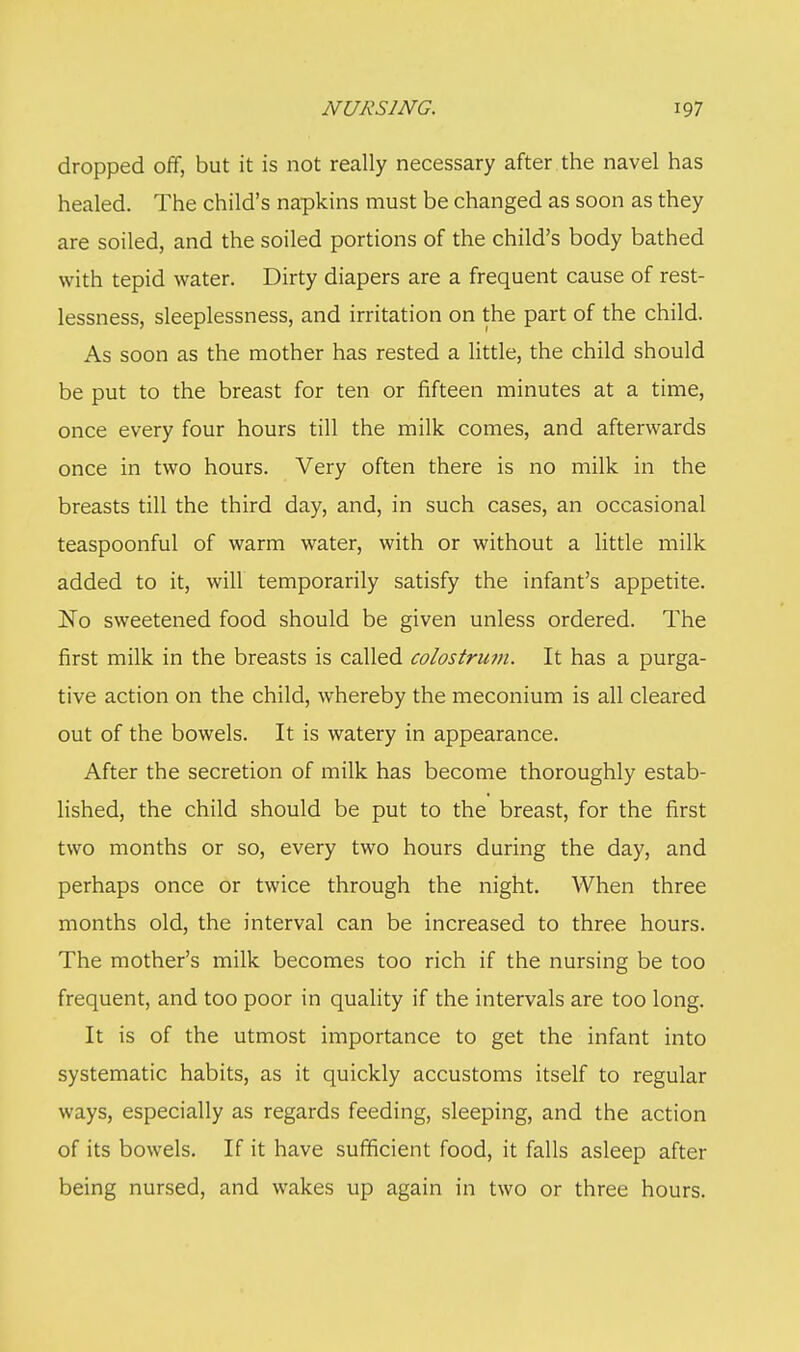 dropped off, but it is not really necessary after the navel has healed. The child's napkins must be changed as soon as they are soiled, and the soiled portions of the child's body bathed with tepid water. Dirty diapers are a frequent cause of rest- lessness, sleeplessness, and irritation on the part of the child. As soon as the mother has rested a little, the child should be put to the breast for ten or fifteen minutes at a time, once every four hours till the milk comes, and afterwards once in two hours. Very often there is no milk in the breasts till the third day, and, in such cases, an occasional teaspoonful of warm water, with or without a little milk added to it, will temporarily satisfy the infant's appetite. No sweetened food should be given unless ordered. The first milk in the breasts is called colostrum. It has a purga- tive action on the child, whereby the meconium is all cleared out of the bowels. It is watery in appearance. After the secretion of milk has become thoroughly estab- lished, the child should be put to the breast, for the first two months or so, every two hours during the day, and perhaps once or twice through the night. When three months old, the interval can be increased to three hours. The mother's milk becomes too rich if the nursing be too frequent, and too poor in quality if the intervals are too long. It is of the utmost importance to get the infant into systematic habits, as it quickly accustoms itself to regular ways, especially as regards feeding, sleeping, and the action of its bowels. If it have sufficient food, it falls asleep after being nursed, and wakes up again in two or three hours.