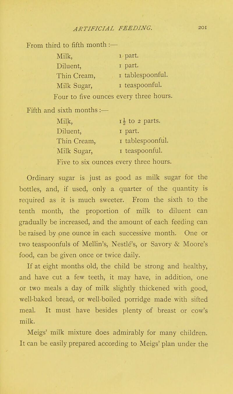 From third to fifth month :— Milk, 1 part. Diluent, 1 part. Thin Cream, 1 tablespoonful. Milk Sugar, 1 teaspoonful. Four to five ounces every three hours. Fifth and sixth months :— Milk, 1 \ to 2 parts. Diluent, 1 part. Thin Cream, 1 tablespoonful. Milk Sugar, 1 teaspoonful. Five to six ounces every three hours. Ordinary sugar is just as good as milk sugar for the bottles, and, if used, only a quarter of the quantity is required as it is much sweeter. From the sixth to the tenth month, the proportion of milk to diluent can gradually be increased, and the amount of each feeding can be raised by one ounce in each successive month. One or two teaspoonfuls of Mellin's, Nestle's, or Savory & Moore's food, can be given once or twice daily. If at eight months old, the child be strong and healthy, and have cut a few teeth, it may have, in addition, one or two meals a day of milk slightly thickened with good, well-baked bread, or well-boiled porridge made with sifted meal. It must have besides plenty of breast or cow's milk. Meigs' milk mixture does admirably for many children. It can be easily prepared according to Meigs' plan under the