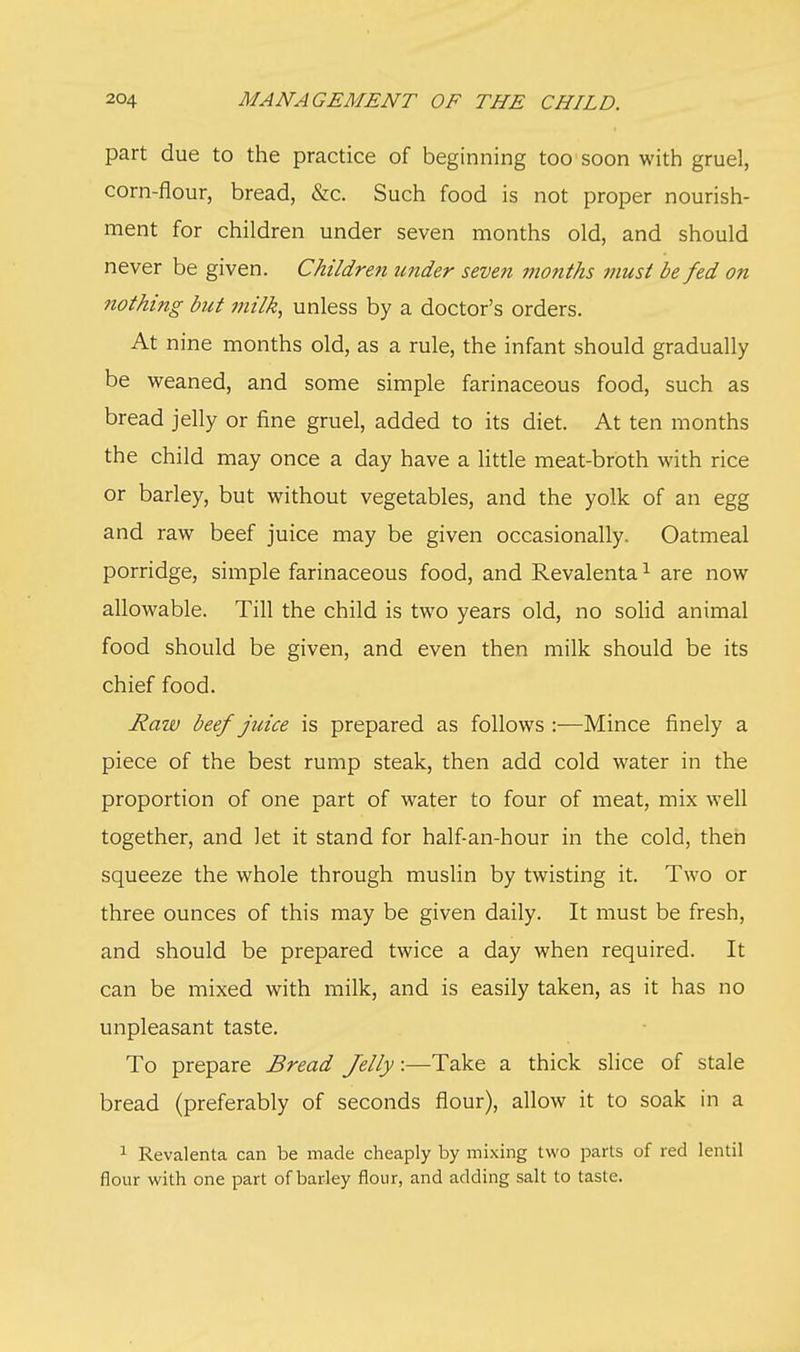 part due to the practice of beginning too soon with gruel, corn-flour, bread, &c. Such food is not proper nourish- ment for children under seven months old, and should never be given. Children under seven months must be fed on nothing but milk, unless by a doctor's orders. At nine months old, as a rule, the infant should gradually be weaned, and some simple farinaceous food, such as bread jelly or fine gruel, added to its diet. At ten months the child may once a day have a little meat-broth with rice or barley, but without vegetables, and the yolk of an egg and raw beef juice may be given occasionally. Oatmeal porridge, simple farinaceous food, and Revalenta1 are now allowable. Till the child is two years old, no solid animal food should be given, and even then milk should be its chief food. Raw beef juice is prepared as follows :—Mince finely a piece of the best rump steak, then add cold water in the proportion of one part of water to four of meat, mix well together, and let it stand for half-an-hour in the cold, then squeeze the whole through muslin by twisting it. Two or three ounces of this may be given daily. It must be fresh, and should be prepared twice a day when required. It can be mixed with milk, and is easily taken, as it has no unpleasant taste. To prepare Bread Jelly:—Take a thick slice of stale bread (preferably of seconds flour), allow it to soak in a 1 Revalenta can be made cheaply by mixing two parts of red lentil flour with one part of barley flour, and adding salt to taste.