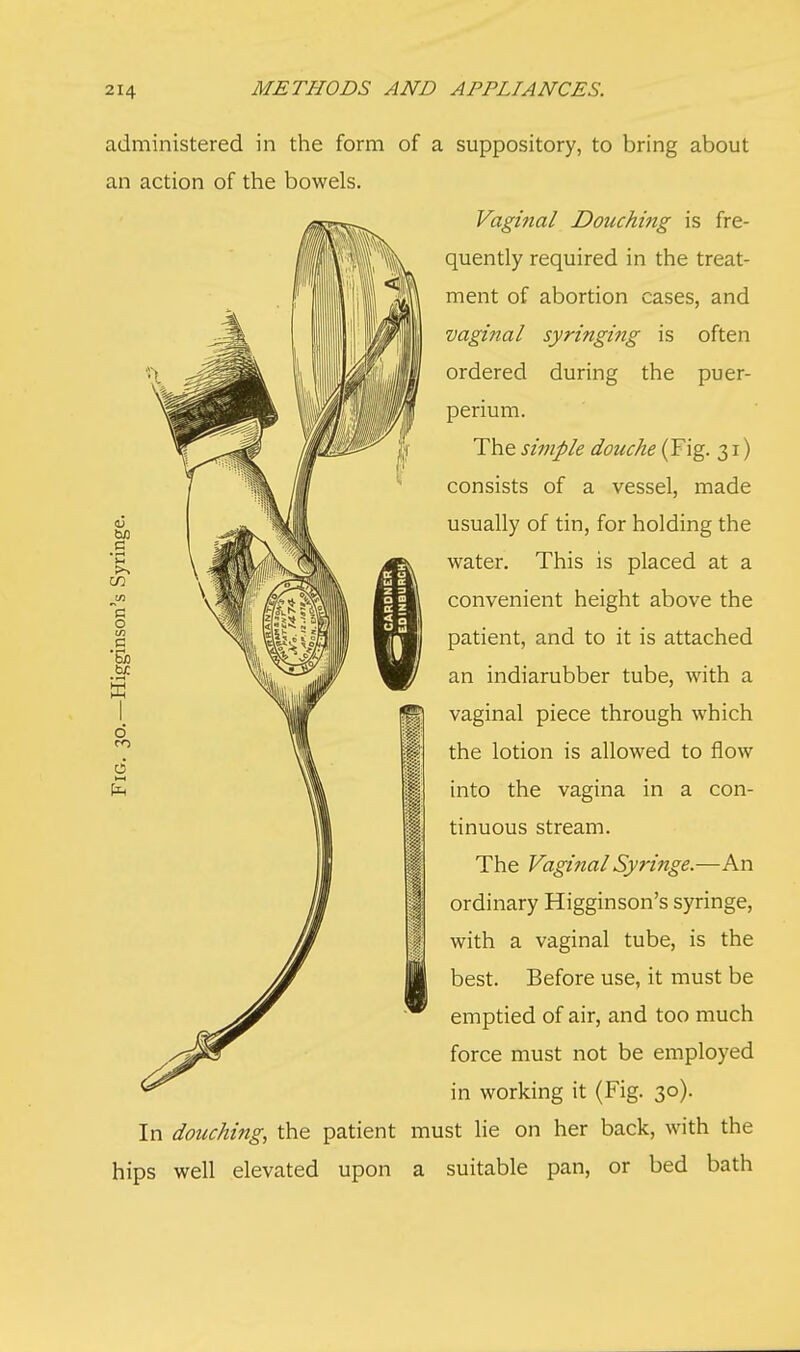 administered in the form of an action of the bowels. In douching, the patient rr. hips well elevated upon a suppository, to bring about Vaginal Douching is fre- quently required in the treat- ment of abortion cases, and vaginal syringing is often ordered during the puer- perium. The simple douche (Fig. 31) consists of a vessel, made usually of tin, for holding the water. This is placed at a convenient height above the patient, and to it is attached an indiarubber tube, with a vaginal piece through which the lotion is allowed to flow into the vagina in a con- tinuous stream. The Vaginal Syringe.—An ordinary Higginson's syringe, with a vaginal tube, is the best. Before use, it must be emptied of air, and too much force must not be employed in working it (Fig. 30). st lie on her back, with the suitable pan, or bed bath