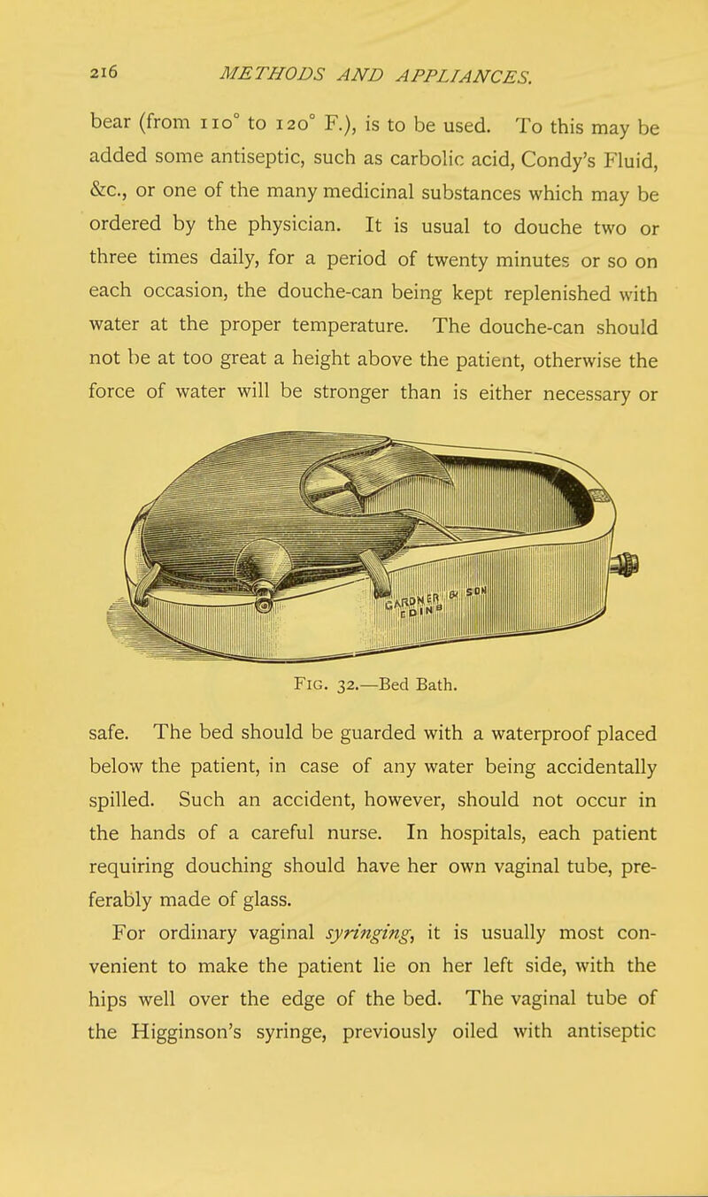 bear (from no to 1200 F.), is to be used. To this may be added some antiseptic, such as carbolic acid, Condy's Fluid, &c, or one of the many medicinal substances which may be ordered by the physician. It is usual to douche two or three times daily, for a period of twenty minutes or so on each occasion, the douche-can being kept replenished with water at the proper temperature. The douche-can should not be at too great a height above the patient, otherwise the force of water will be stronger than is either necessary or Fig. 32.—Bed Bath. safe. The bed should be guarded with a waterproof placed below the patient, in case of any water being accidentally spilled. Such an accident, however, should not occur in the hands of a careful nurse. In hospitals, each patient requiring douching should have her own vaginal tube, pre- ferably made of glass. For ordinary vaginal syringing, it is usually most con- venient to make the patient lie on her left side, with the hips well over the edge of the bed. The vaginal tube of the Higginson's syringe, previously oiled with antiseptic