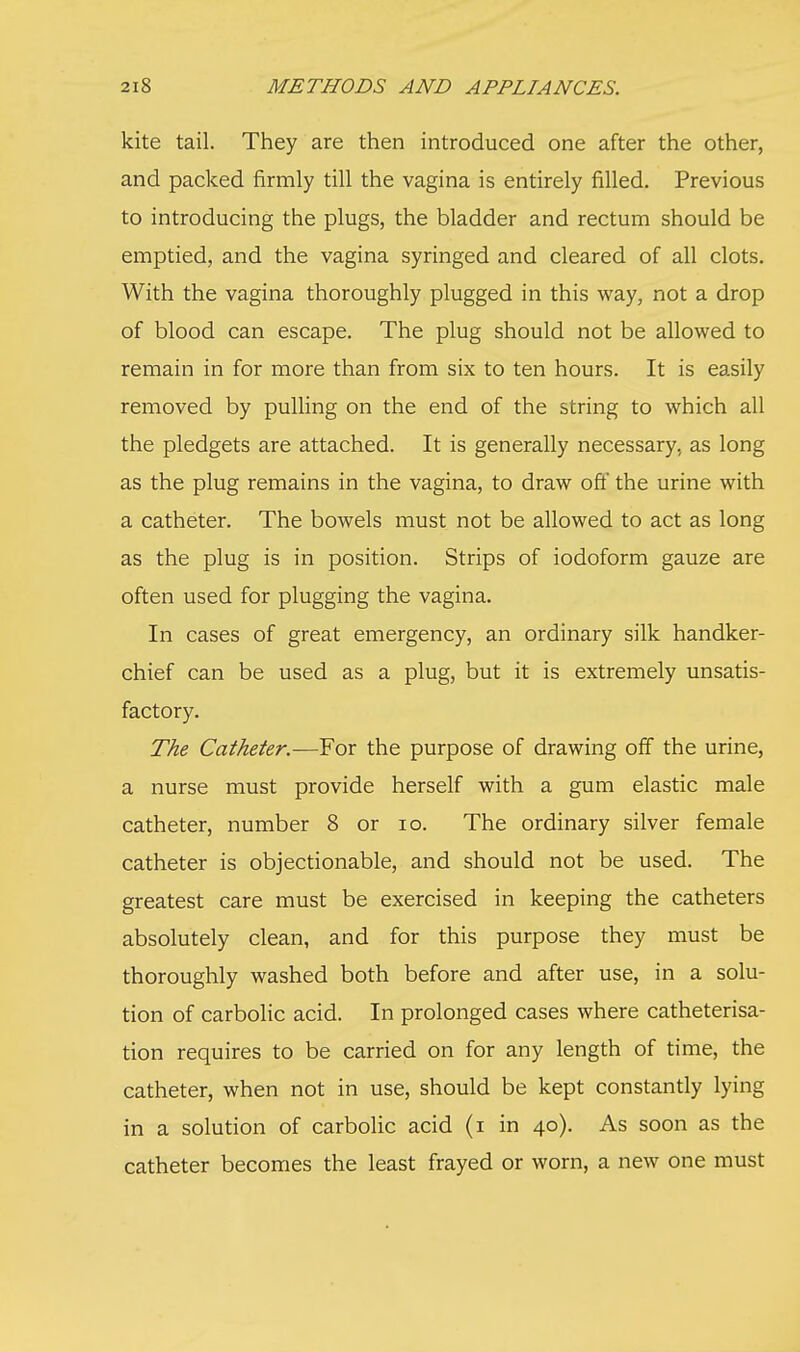 kite tail. They are then introduced one after the other, and packed firmly till the vagina is entirely filled. Previous to introducing the plugs, the bladder and rectum should be emptied, and the vagina syringed and cleared of all clots. With the vagina thoroughly plugged in this way, not a drop of blood can escape. The plug should not be allowed to remain in for more than from six to ten hours. It is easily removed by pulling on the end of the string to which all the pledgets are attached. It is generally necessary, as long as the plug remains in the vagina, to draw off the urine with a catheter. The bowels must not be allowed to act as long as the plug is in position. Strips of iodoform gauze are often used for plugging the vagina. In cases of great emergency, an ordinary silk handker- chief can be used as a plug, but it is extremely unsatis- factory. The Catheter.—For the purpose of drawing off the urine, a nurse must provide herself with a gum elastic male catheter, number 8 or 10. The ordinary silver female catheter is objectionable, and should not be used. The greatest care must be exercised in keeping the catheters absolutely clean, and for this purpose they must be thoroughly washed both before and after use, in a solu- tion of carbolic acid. In prolonged cases where catheterisa- tion requires to be carried on for any length of time, the catheter, when not in use, should be kept constantly lying in a solution of carbolic acid (i in 40). As soon as the catheter becomes the least frayed or worn, a new one must