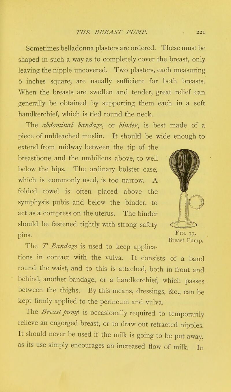 Sometimes belladonna plasters are ordered. These must be shaped in such a way as to completely cover the breast, only leaving the nipple uncovered. Two plasters, each measuring 6 inches square, are usually sufficient for both breasts. When the breasts are swollen and tender, great relief can generally be obtained by supporting them each in a soft handkerchief, which is tied round the neck. The abdominal bandage, or binder, is best made of a piece of unbleached muslin. It should be wide enough to extend from midway between the tip of the breastbone and the umbilicus above, to well below the hips. The ordinary bolster case, which is commonly used, is too narrow. A folded towel is often placed above the symphysis pubis and below the binder, to act as a compress on the uterus. The binder should be fastened tightly with strong safety pins. The T Bandage is used to keep applica- tions in contact with the vulva. It consists of a band round the waist, and to this is attached, both in front and behind, another bandage, or a handkerchief, which passes between the thighs. By this means, dressings, &c, can be kept firmly applied to the perineum and vulva. The Breast pump is occasionally required to temporarily relieve an engorged breast, or to draw out retracted nipples. It should never be used if the milk is going to be put away, as its use simply encourages an increased flow of milk. In Fig. 33. Breast Pump.