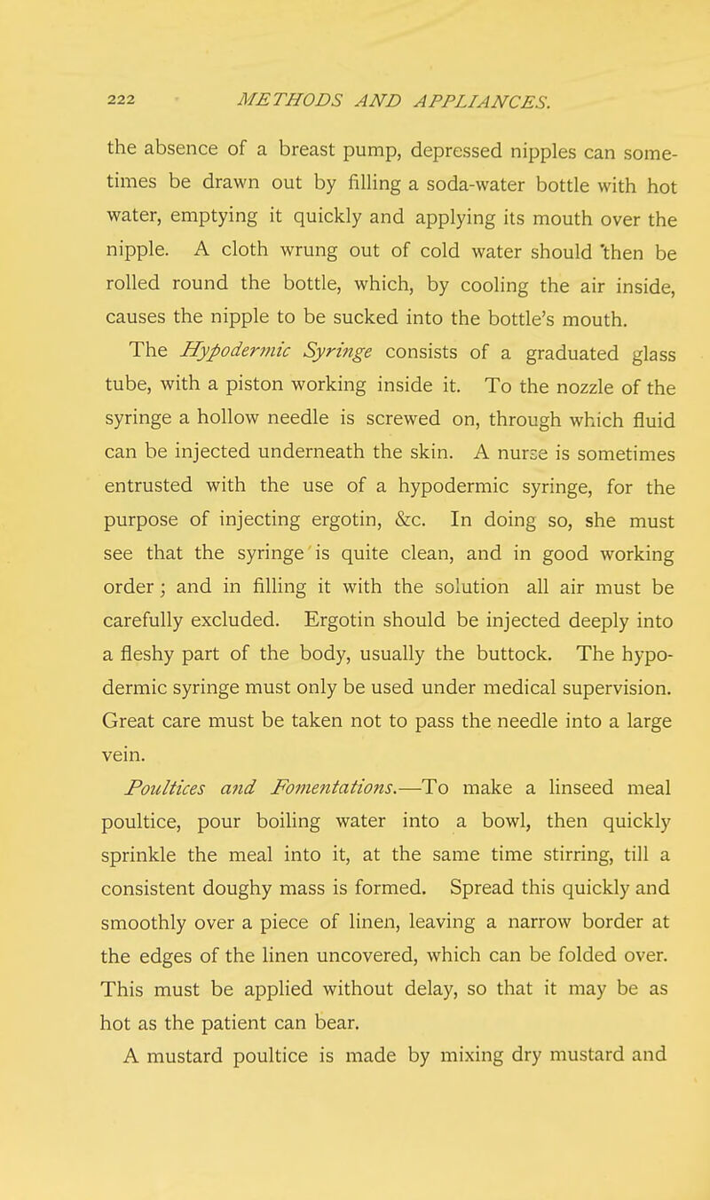 the absence of a breast pump, depressed nipples can some- times be drawn out by filling a soda-water bottle with hot water, emptying it quickly and applying its mouth over the nipple. A cloth wrung out of cold water should 'then be rolled round the bottle, which, by cooling the air inside, causes the nipple to be sucked into the bottle's mouth. The Hypodermic Syringe consists of a graduated glass tube, with a piston working inside it. To the nozzle of the syringe a hollow needle is screwed on, through which fluid can be injected underneath the skin. A nurse is sometimes entrusted with the use of a hypodermic syringe, for the purpose of injecting ergotin, &c. In doing so, she must see that the syringe is quite clean, and in good working order; and in filling it with the solution all air must be carefully excluded. Ergotin should be injected deeply into a fleshy part of the body, usually the buttock. The hypo- dermic syringe must only be used under medical supervision. Great care must be taken not to pass the needle into a large vein. Poultices and Fomentations.—To make a linseed meal poultice, pour boiling water into a bowl, then quickly sprinkle the meal into it, at the same time stirring, till a consistent doughy mass is formed. Spread this quickly and smoothly over a piece of linen, leaving a narrow border at the edges of the linen uncovered, which can be folded over. This must be applied without delay, so that it may be as hot as the patient can bear. A mustard poultice is made by mixing dry mustard and