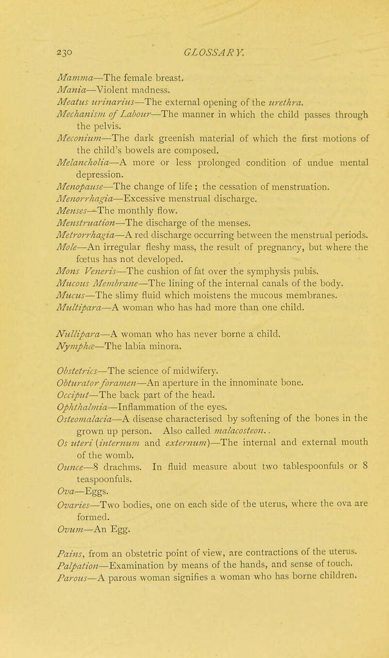 Mamma—The female breast. Mania—Violent madness. Meatus urinarius—The external opening of the urethra. Mechanism of Labour—The manner in which the child passes through the pelvis. Meconium—The dark greenish material of which the first motions of the child's bowels are composed. Melancholia—A more or less prolonged condition of undue mental depression. Menopause—The change of life ; the cessation of menstruation. Menorrhagia—Excessive menstrual discharge. Menses—The monthly flow. Menstruation—The discharge of the menses. Metrorrhagia—A red discharge occurring between the menstrual periods. Mole—An irregular fleshy mass, the result of pregnancy, but where the foetus has not developed. Mons Veneris—The cushion of fat over the symphysis pubis. Mucous Membrane—The lining of the internal canals of the body. Mucus—The slimy fluid which moistens the mucous membranes. Multipara—A woman who has had more than one child. Nullipara—A woman who has never borne a child. Nymphce—The labia minora. Obstetrics—The science of midwifery. Obturator foramen—An aperture in the innominate bone. Occiput—The back part of the head. Ophthalmia—Inflammation of the eyes. Osteomalacia—A disease characterised by softening of the bones in the grown up person. Also called malacosteon.. Os uteri (internum and externum)—The internal and external mouth of the womb. Ounce—8 drachms. In fluid measure about two tablespoonfuls or 8 teaspoonfuls. Ova—Eggs. Ovaries—Two bodies, one on each side of the uterus, where the ova are formed. Ovum—An Egg. Pains, from an obstetric point of view, are contractions of the uterus. Palpation—Examination by means of the hands, and sense of touch. Parous—A parous woman signifies a woman who has borne children.