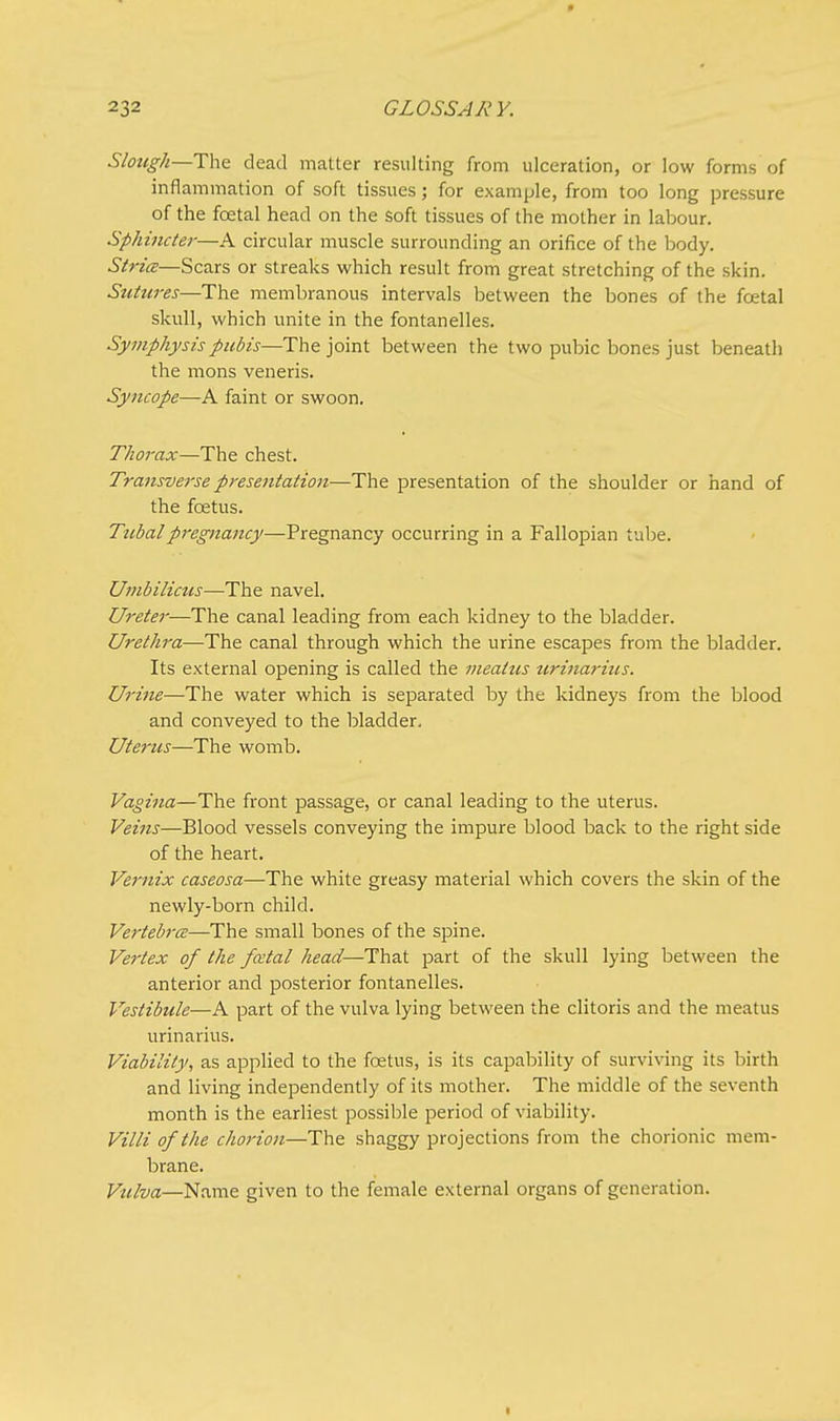 0 232 GLOSSARY. Slough—The dead matter resulting from ulceration, or low forms of inflammation of soft tissues; for example, from too long pressure of the fcetal head on the soft tissues of the mother in labour. Sphincter—A circular muscle surrounding an orifice of the body. Stria—Scars or streaks which result from great stretching of the skin. Sutures—The membranous intervals between the bones of the foetal skull, which unite in the fontanelles. Symphysis pubis—The joint between the two pubic bones just beneath the mons veneris. Syncope—A faint or swoon. Thorax—The chest. Transverse presentation—The presentation of the shoulder or hand of the foetus. Tubal pregnancy—-Pregnancy occurring in a Fallopian tube. Umbilicus—The navel. Ureter—The canal leading from each kidney to the bladder. Urethra—The canal through which the urine escapes from the bladder. Its external opening is called the mealtis urinarius. Urine—The water which is separated by the kidneys from the blood and conveyed to the bladder. Uterus—The womb. Vagina—The front passage, or canal leading to the uterus. Veins—Blood vessels conveying the impure blood back to the right side of the heart. Vernix caseosa—The white greasy material which covers the skin of the newly-born child. Vertebra—The small bones of the spine. Vertex of the fcetal head—That part of the skull lying between the anterior and posterior fontanelles. Vestibule—A part of the vulva lying between the clitoris and the meatus urinarius. Viability, as applied to the foetus, is its capability of surviving its birth and living independently of its mother. The middle of the seventh month is the earliest possible period of viability. Villi of the chorion—The shaggy projections from the chorionic mem- brane. Vulva—Name given to the female external organs of generation.