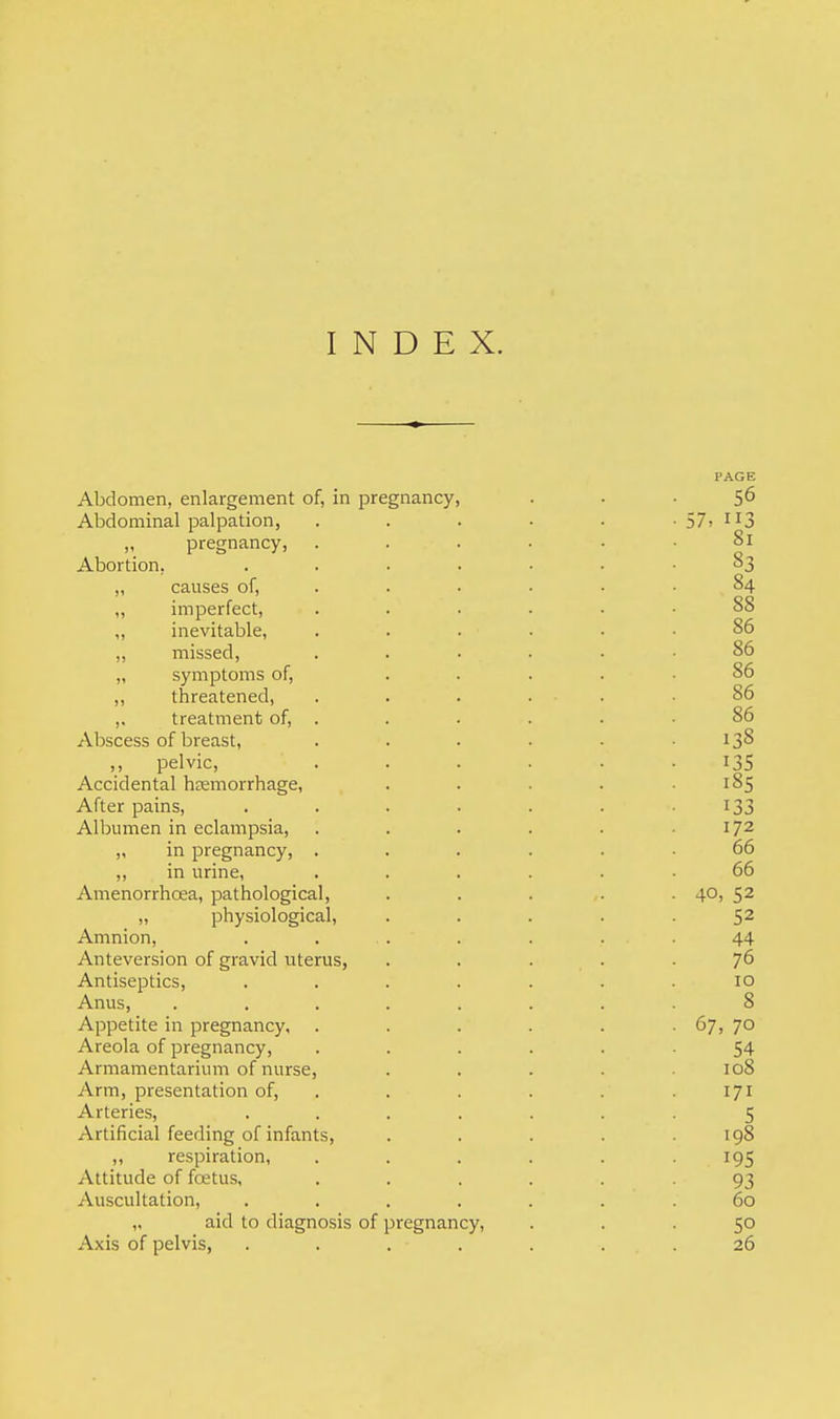 INDEX. Abdomen, enlargement of, in pregnancy, Abdominal palpation, „ pregnancy, . Abortion. .... „ causes of, „ imperfect, ,, inevitable, ,, missed, . . • „ symptoms of, ,, threatened, ,. treatment of, . Abscess of breast, „ pelvic, Accidental hemorrhage, After pains, .... Albumen in eclampsia, „ in pregnancy, . „ in urine, Amenorrhoea, pathological, „ physiological, Amnion, Anteversion of gravid uterus, Antiseptics, .... Anus, ..... Appetite in pregnancy, Areola of pregnancy, Armamentarium of nurse, Arm, presentation of, Arteries, .... Artificial feeding of infants, „ respiration, Attitude of foetus, Auscultation, .... ,. aid to diagnosis of pregnancy, Axis of pelvis, ....