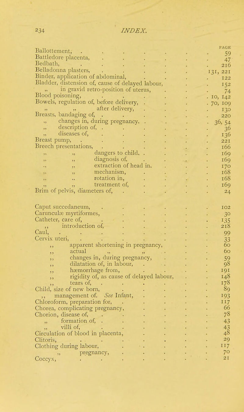 Ballottcment, ..... Battledore placenta, .... Bedbath, ..... Belladonna plasters, .... Binder, application of abdominal, Bladder, distension of, cause of delayed labour, „ in gravid retro-position of uterus, Blood poisoning, .... Bowels, regulation of, before delivery, . i) „ after delivery, Breasts, bandaging of, . ,, changes in, during pregnancy, . ,, description of, . „ diseases of, Breast pump, ..... Breech presentations, .... „ „ dangers to child, . „ „ diagnosis of, ., ,, extraction of head in, „ „ mechanism, „ „ rotation in, ,, „ treatment of, Brim of pelvis, diameters of, Caput succedaneum, .... Carunculce myrtiformes, Catheter, care of, ... ,, introduction of, Caul, . . . . ... Cervix uteri, ..... ,, apparent shortening in pregnancy, ,, actual ,, „ . . ,, changes in, during pregnancy, ,, dilatation of, in labour, ,, haemorrhage from, ,, rigidity of, as cause of delayed labou ,, tears of, Child, size of new born, ,, management of. See Infant, Chloroform, preparation for, Chorea, complicating pregnancy, Chorion, disease of, „ formation of, . „ villi of, .... Circulation of blood in placenta, Clitoris, . . Clothing during labour, ,, pregnancy, Coccyx, .....