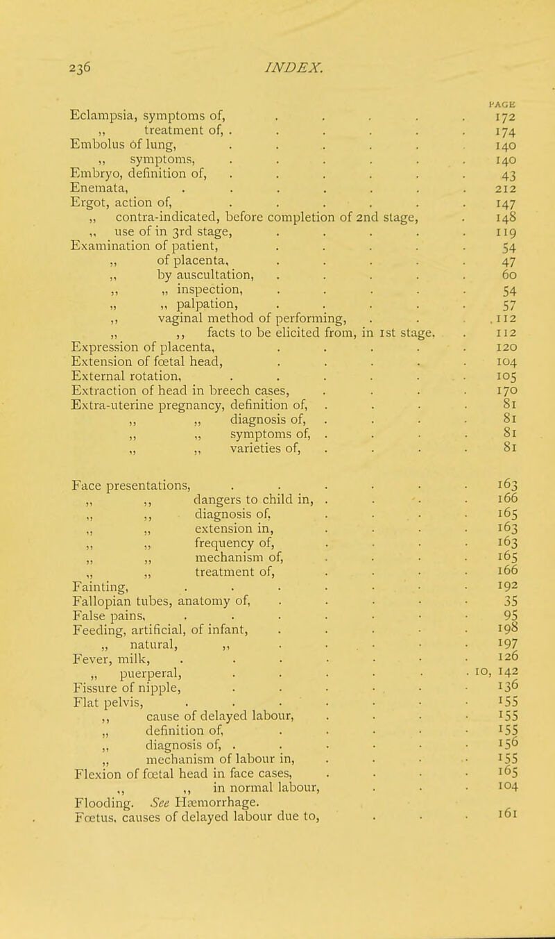 CAGE Eclampsia, symptoms of, . . . . .172 „ treatment of, . . . . .174 Embolus of lung, ..... 140 ,, symptoms, . . . . . .140 Embryo, definition of, . . . . .43 Enemata, . . . . . . .212 Ergot, action of, . . . . . .147 „ contra-indicated, before completion of 2nd stage, . 148 „ use of in 3rd stage, . . . . .119 Examination of patient, ..... 54 „ of placenta, ..... 47 „ by auscultation, ..... 60 ,, „ inspection, ..... 54 „ „ palpation, . . . . -57 ,, vaginal method of performing, . . 112 „ ,, facts to be elicited from, in 1st stage. . 112 Expression of placenta, . . . . .120 Extension of foetal head, . . . . .104 External rotation, . . . . ... 105 Extraction of head in breech cases, . . . .170 Extra-uterine pregnancy, definition of, . . .81 ,, „ diagnosis of, . . .81 „ „ symptoms of, . . • . 81 „ „ varieties of, . . .81 Face presentations, . . . . • .163 „ ,, dangers to child in, . . '. . 166 „ ,, diagnosis of, . ... • 165 „ „ extension in, .... 163 „ „ frequency of, . . . .163 „ „ mechanism of, . . • .165 „ „ treatment of, . . . .166 Fainting, ....... 192 Fallopian tubes, anatomy of, . ■ • -35 False pains, ....... 95 Feeding, artificial, of infant, ..... 198 „ natural, ,, . ... • • l97 Fever, milk, . . . . • • .126 „ puerperal, . . . • • • ioi l42 Fissure of nipple, . . • ... Flat pelvis, . . . . • • I5S ,, cause of delayed labour, . . . 155 „ definition of, . . • • IS5 „ diagnosis of, . . . • • *56 „ mechanism of labour in, . . • 155 Flexion of foetal head in face cases, .... 165 ,, in normal labour, . . • 104 Flooding. See Heemorrhage. Foetus, causes of delayed labour due to, . • • 161