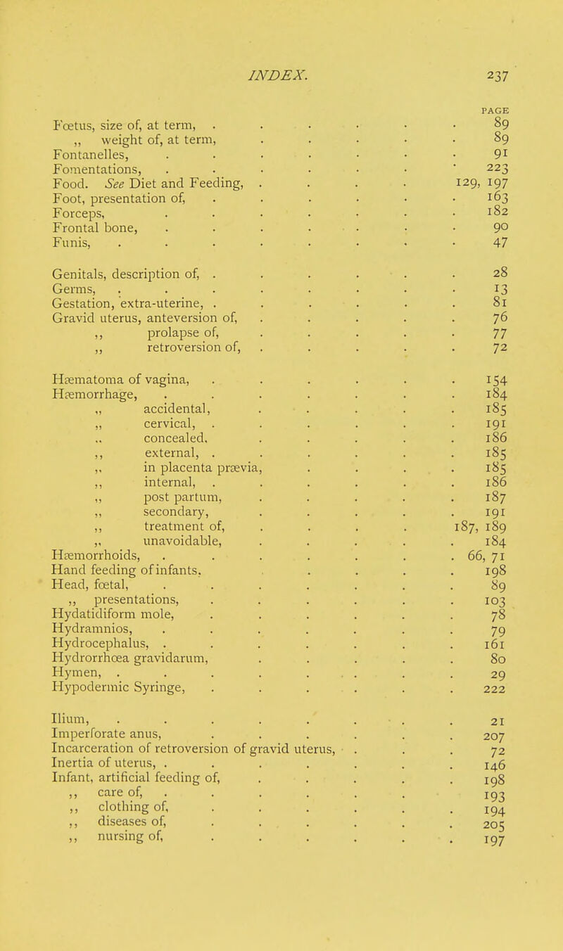 PAGE Foetus, size of, at term, . . v • • .89 „ weight of, at term, ..... 89 Fontanelles, 91 Fomentations, ...... 223 Food. See Diet and Feeding, . . . . 129, 197 Foot, presentation of, . . . . .163 Forceps, . . • • • • .182 Frontal bone, . . . ... . .90 Funis, . . . i . . . . .47 Genitals, description of, . . . ■ . .28 Germs, ........ 13 Gestation, extra-uterine, ...... 81 Gravid uterus, anteversion of, . . . .76 ,, prolapse of, . . . -77 „ retroversion of, . . . .72 Hematoma of vagina, ...... 154 Hemorrhage, . . . . . . .184 „ accidental, . . . . . 185 „ cervical, ...... 191 concealed, . . . . .186 ,, external, ...... 185 „ in placenta pnevia, . . . .185 ,, internal, ...... 186 ,, post partum, . . . . .187 ,, secondary, ..... 191 ,, treatment of, . . . 187, 189 „ unavoidable, . . ... . 184 Hemorrhoids, . . . . . . . 66, 71 Hand feeding of infants. . . . .198 Head, foetal, ....... 89 „ presentations, ...... 103 Hydatidiform mole, . .... .78 Hydramnios, ....... 79 Hydrocephalus, . . . . . . .161 Hydrorrhcea gravidarum, ..... 80 Hymen, . . . . ... . .29 Hypodermic Syringe, ...... 222 Ilium, . . . . • . .21 Imperforate anus, ...... 207 Incarceration of retroversion of gravid uterus, ... 72 Inertia of uterus, ....... 146 Infant, artificial feeding of, .... 198 ,, care of, . . . . . T93 ,, clothing of, ...... 194 ,, diseases of, ..... 205 ,, nursing of, . . . . . . 197