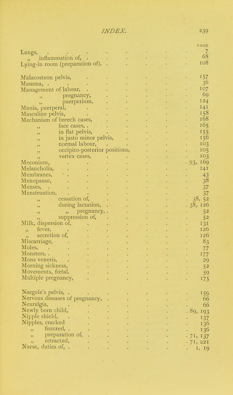 Lungs, „ inflammation of, . Lying-in room (preparation of), Malacosteon pelvis, r57 Mamma, • • 3° Management of labour, . . . • • .107 „ pregnancy, . . . . . 69 „ puerperium, . . . • .124 Mania, puerperal, ...... 141 Masculine pelvis, . . • • • .158 Mechanism of breech cases, ..... 168 „ face cases, ...... 165 „ in flat pelvis, . . . . • r55 „ in justo minor pelvis, . . . .156 „ normal labour, ..... 103 „ occipito-posterior positions, . . . 105 „ vertex cases, . . . . .103 Meconium, . . . . . . . 93> l69 Melancholia, . . . . • • .141 Membranes, • . . . . . • .43 Menopause, .... . . .38 Menses, ........ 37 Menstruation, ....... 37 „ cessation of, ... . 38, 52 „ during lactation, ..... 38, 126 „ pregnancy, ..... 52 „ suppression of, . . . .52 Milk, dispersion of, . . . . . .131 „ fever, ....... 126 „ secretion of, . . . . . .126 Miscarriage, ....... 83 Moles, ........ 77 Monsters. . . . . . . . .177 Mons veneris, ....... 29 Morning sickness, ...... 52 Movements, fcetal, ...... 59 Multiple pregnancy, . . . . . .175 Naegele's pelvis, . . . . . . 159 Nervous diseases of pregnancy, ..... 66 Neuralgia, . . . . . . . 66 Newly born child, ...... 89, 193 Nipple shield, . . . . . . 137 Nipples, cracked ...... 136 „ fissured, ....... 136 „ preparation of, . . . . . . 71, 137 „ retracted, . . . . . . 71, 221 Nurse, duties of, . . . . . . '. 1. 19