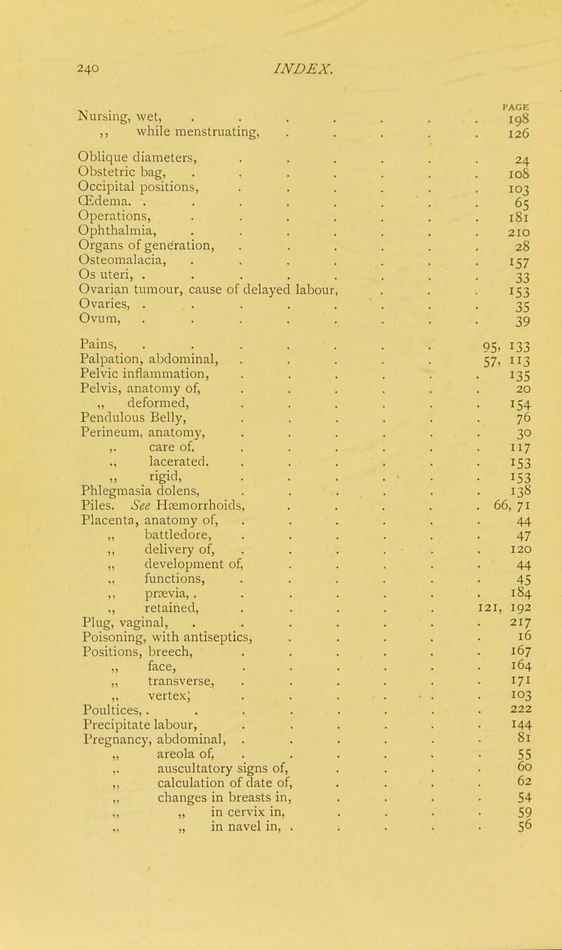 Nursing, wet, ,, while menstruating, Oblique diameters, Obstetric bag, Occipital positions, (Edema. . Operations, Ophthalmia, Organs of generation, Osteomalacia, Os uteri, . Ovarian tumour, cause of delayed Ovaries, . Ovum, Pains, Palpation, abdominal, Pelvic inflammation, Pelvis, anatomy of, „ deformed, Pendulous Belly, Perineum, anatomy, ,. care of, ., lacerated. ,, rigid, Phlegmasia dolens, Piles. See Hemorrhoids, Placenta, anatomy of, ,, battledore, ,, delivery of, „ development of, „ functions, ,, previa,. „ retained, Plug, vaginal, Poisoning, with antiseptics, Positions, breech, „ face, „ transverse, ,, vertex; Poultices,. Precipitate labour, Pregnancy, abdominal, . „ areola of, auscultatory signs of, „ calculation of date of, changes in breasts in, „ in cervix in, „ in navel in, . labour,