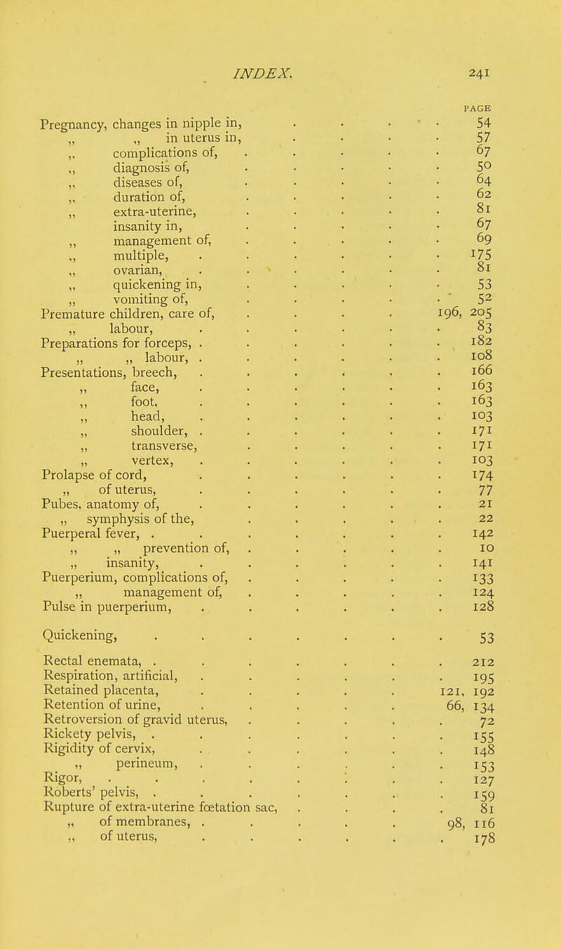 PAGE Pregnancy, changes in nipple in, . . 54 „ ,j in uterus in, 57 ,, complications of, . ' . • • • 67 „ diagnosis of, 5° „ diseases of, ..... 64 „ duration of, ..... 62 „ extra-uterine, . . • • 81 insanity m, 67 „ management of, , . . 69 ., multiple, . . . . • 175 „ ovarian, . v . • .81 „ quickening in, . . . • -53 „ vomiting of, . . . • •  52 Premature children, care of, . . . 196, 205 „ labour, ...... 83 Preparations for forceps, . . . . . .182 „ „ labour, ...... 108 Presentations, breech, . . . . . .166 „ face, ...... 163 foot, ...... 163 head, . . . . . .103 „ shoulder, . . . . . .171 „ transverse, . . . . .171 „ vertex, ...... 103 Prolapse of cord, . . . . . .174 „ of uterus, ...... 77 Pubes. anatomy of, . . . . .21 „ symphysis of the, ..... 22 Puerperal fever, . . . . . . .142 „ „ prevention of, . . . .10 „ insanity, ...... 141 Puerperium, complications of, . . . 133 „ management of, . . 124 Pulse in puerperium, ...... 128 Quickening, ....... 53 Rectal enemata, . . . . . . .212 Respiration, artificial, ...... 195 Retained placenta, . . . . . 121, 192 Retention of urine, . . . . . 66, 134 Retroversion of gravid uterus, ..... 72 Rickety pelvis, . . . . . . 155 Rigidity of cervix, ...... 148 „ perineum, ...... 153 Rigor, 127 Roberts' pelvis, . . . . . . • r59 Rupture of extra-uterine fcetation sac, .... 81 „ of membranes, . . . . . 98, 116 „ of uterus, ...... 178