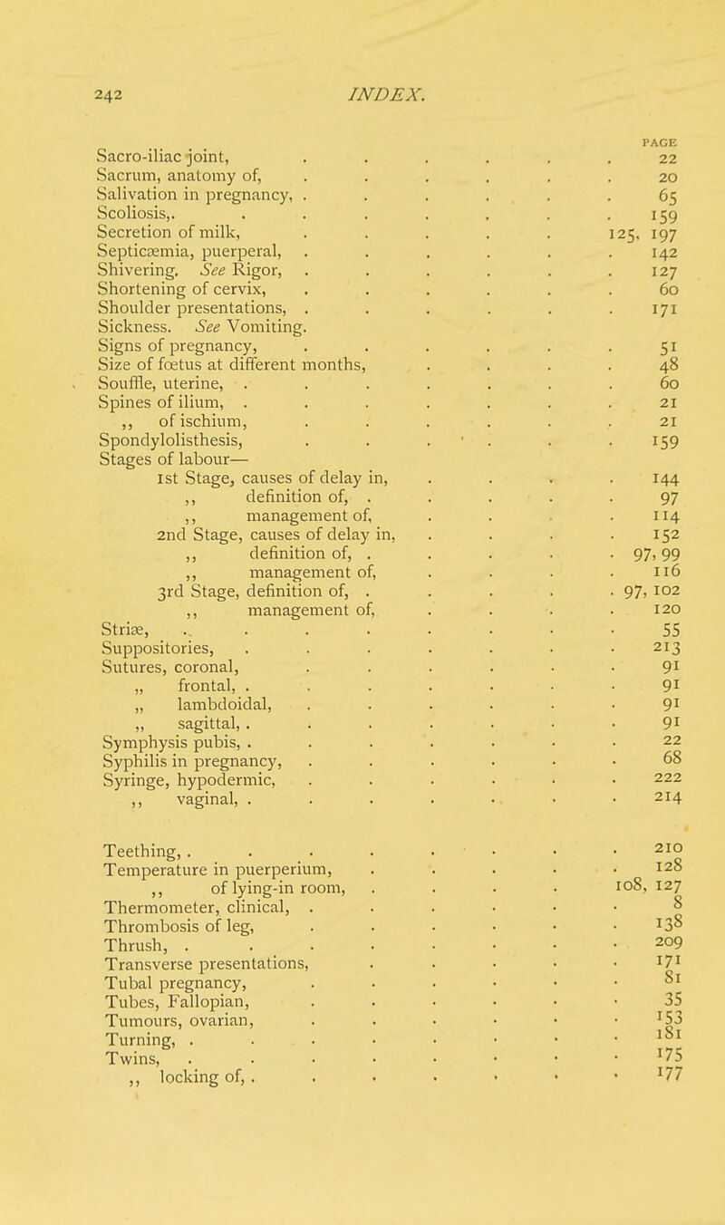 PAGE Sacro-iliac joint, ...... 22 Sacrum, anatomy of, . . . . .20 Salivation in pregnancy, ...... 65 Scoliosis,. . . . . . . .159 Secretion of milk, . . . . . 125, 197 Septicemia, puerperal, . . . . . .142 Shivering. See Rigor, . . . . . .127 Shortening of cervix, ...... 60 Shoulder presentations, . . . . . .171 Sickness. See Vomiting. Signs of pregnancy, . . . . . .51 Size of fcetus at different months, .... 48 Souffle, uterine, ....... 60 Spines of ilium, ....... 21 ,, of ischium, . . . . . .21 Spondylolisthesis, . . . . .159 Stages of labour— 1st Stage, causes of delay in, . . .144 ,, definition of, . . . . -97 ,, management of, . . . .114 2nd Stage, causes of delay in, . . .152 ,, definition of, . . . . .97,99 ,, management of, . . . .116 3rd Stage, definition of, . . . . . 97, 102 ,, management of, . . . .120 Strise, . . . • • • -55 Suppositories, . . . . . . -213 Sutures, coronal, . . . . • .91 „ frontal, . . . . . • .91 „ lambdoidal, . . . . . .91 „ sagittal, 4 ..... 91 Symphysis pubis, ....... 22 Syphilis in pregnancy, ...... 68 Syringe, hypodermic, ...... 222 ,, vaginal, . . . . • • .214 Teething,. Temperature in puerperium, ,, of lying-in room, Thermometer, clinical, . Thrombosis of leg, Thrush, . Transverse presentations, Tubal pregnancy, Tubes, Fallopian, Tumours, ovarian, Turning, . Twins, locking of, . 210 128 108, 127 8 138 209 171 81 35 153 181 175 177