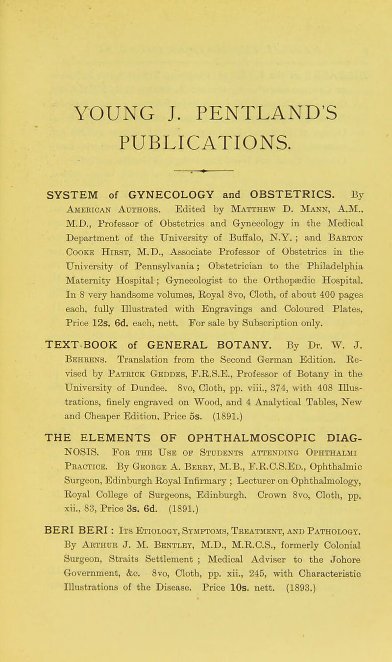 YOUNG J. PENTLAND'S PUBLICATIONS. SYSTEM of GYNECOLOGY and OBSTETRICS. By American Authors. Edited by Matthew D. Mann, A.M., M.D., Professor of Obstetrics and Gynecology in the Medical Department of the University of Buffalo, N.Y. ; and Barton Cooke Hirst, M.D., Associate Professor of Obstetrics in the University of Pennsylvania; Obstetrician to the Philadelphia Maternity Hospital; Gynecologist to the Orthopaedic Hospital. In 8 very handsome volumes, Royal 8vo, Cloth, of about 400 pages each, fully Illustrated with Engravings and Coloured Plates, Price 12s. 6d. each, nett. For sale by Subscription only. TEXT-BOOK of GENERAL BOTANY. By Dr. W. J. Behrens. Translation from the Second German Edition. Re- vised by Patrick Geddes, F.R.S.E., Professor of Botany in the University of Dundee. 8vo, Cloth, pp. viii., 374, with 408 Illus- trations, finely engraved on Wood, and 4 Analytical Tables, New and Cheaper Edition, Price 5s. (1891.) THE ELEMENTS OF OPHTHALMOSCOPIC DIAG- NOSIS. For the Use op Students attending Ophthalmi Practice. By George A. Berry, M.B., F.R.C.S.Ed., Ophthalmic Surgeon, Edinburgh Royal Infirmary ; Lecturer on Ophthalmology, Royal College of Surgeons, Edinburgh. Crown 8vo, Cloth, pp. xii.. 83, Price 3s. 6d. (1891.) BERI BERI : Its Etiology, Symptoms, Treatment, and Pathology. By Arthur J. M. Bentley, M.D., M.R.C.S., formerly Colonial Surgeon, Straits Settlement ; Medical Adviser to the Johore Government, &c. 8vo, Cloth, pp. xii., 245, with Characteristic Illustrations of the Disease. Price 10s. nett. (1893.)