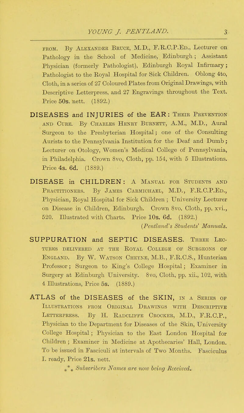 from. By Alexander Bruce, M.D., F.R.C.P.Ed., Lecturer on Pathology in the School of Medicine, Edinburgh ; Assistant Physician (formerly Pathologist), Edinburgh Royal Infirmary; Pathologist to the Royal Hospital for Sick Children. Oblong 4to, Cloth, in a series of 27 Coloured Plates from Original Drawings, with Descriptive Letterpress, and 27 Engravings throughout the Text. Price 50s. nett. (1892.) DISEASES and INJURIES of the EAR: Their Prevention and Cure. By Charles Henry Burnett, AM., M.D., Aural Surgeon to the Presbyterian Hospital; one of the Consulting Aurists to the Pennsylvania Institution for the Deaf and Dumb ; Lecturer on Otology, Women's Medical College of Pennsylvania, in Philadelphia. Crown 8vo, Cloth, pp. 154, with 5 Illustrations. Price 4s. 6d. (1889.) DISEASE in CHILDREN: A Manual for Students and Practitioners. By James Carmichael, M.D., F.R.C.P.Ed., Physician, Royal Hospital for Sick Children ; University Lecturer on Disease in Children, Edinburgh. Crown 8vo, Cloth, pp. xvi., 520. Illustrated with Charts. Price 10s. 6d. (1892.) (Pentland's Shidents' Manuals. SUPPURATION and SEPTIC DISEASES. Three Lec- tures delivered at the Royal College of Surgeons of England. By W. Watson Cheyne, M.B., F.R.C.S., Hunterian Professor; Surgeon to King's College Hospital; Examiner in Surgery at Edinburgh University. 8vo, Cloth, pp. xii., 102, with 4 Illustrations, Price 5s. (1889.) ATLAS of the DISEASES of the SKIN, in a Series of Illustrations from Original Drawings with Descriptive Letterpress. By H. Radoliffe Crocker, M.D., F.R.C.P., Physician to the Department for Diseases of the Skin, University College Hospital; Physician to the East London Hospital for Children ; Examiner in Medicine at Apothecaries' Hall, London. To be issued in Fasciculi at intervals of Two Months. Fasciculus I. ready, Price 21s. nett. #\ Subscribers Names are noiv being Received.