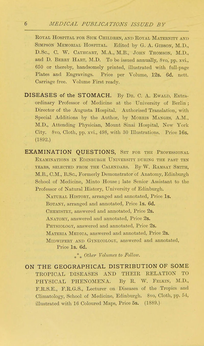 Royal Hospital fou Sick Children, and Royal Maternity and Simpson Memorial Hospital. Edited by G. A. Gibson, M.D., D.So., C W. Cathcart, M.A., M.B., John Thomson, M.D., and D. Berry Hart, M.D. To be issued annually, 8vo, pp. xvi., 650 or thereby, handsomely printed, illustrated with full-page Plates and Engravings. Price per Volume, 12s. Gd. nett. Carriage free. Volume First ready. DISEASES of the STOMACH. By Dr. C. A. Ewald, Extra- ordinary Professor of Medicine at the University of Berlin; Director of the Augusta Hospital. Authorised Translation, with Special Additions by the Author, by Morris Manges, A.M., M.D., Attending Physician, Mount Sinai Hospital, New York City. 8vo, Cloth, pp. xvi., 498, with 30 Illustrations. Price 16s. (1892.) EXAMINATION QUESTIONS, Set for the Professional Examinations in Edinburgh University during the past ten years, selected from the calendars. by w. ramsay smith, M.B., CM., B.Sc, Formerly Demonstrator of Anatomy, Edinburgh School of Medicine, Minto House ; late Senior Assistant to the Professor of Natural History, University of Edinburgh. Natural History, arranged and annotated, Price Is. Botany, arranged and annotated, Price Is. 6d. Chemistry, answered and annotated, Price 2s. Anatomtt, answered and annotated, Price 2s. Physiology, answered and annotated, Price 2s. Materia Medica, answered and annotated, Price 2s. Midwifery and Gynecology, answered and annotated, Price Is. 6d. #% Other Volumes to Follow. ON THE GEOGRAPHICAL DISTRIBUTION OF SOME TROPICAL DISEASES AND THEIR RELATION TO PHYSICAL PHENOMENA. By R. W. Felkin, M.D., F.R.S.E., F.R.G.S., Lecturer on Diseases of the Tropics and Climatology, School of Medicine, Edinburgh. 8vo, Cloth, pp. M, illustrated with 16 Coloured Maps, Price 5s. (1889.)