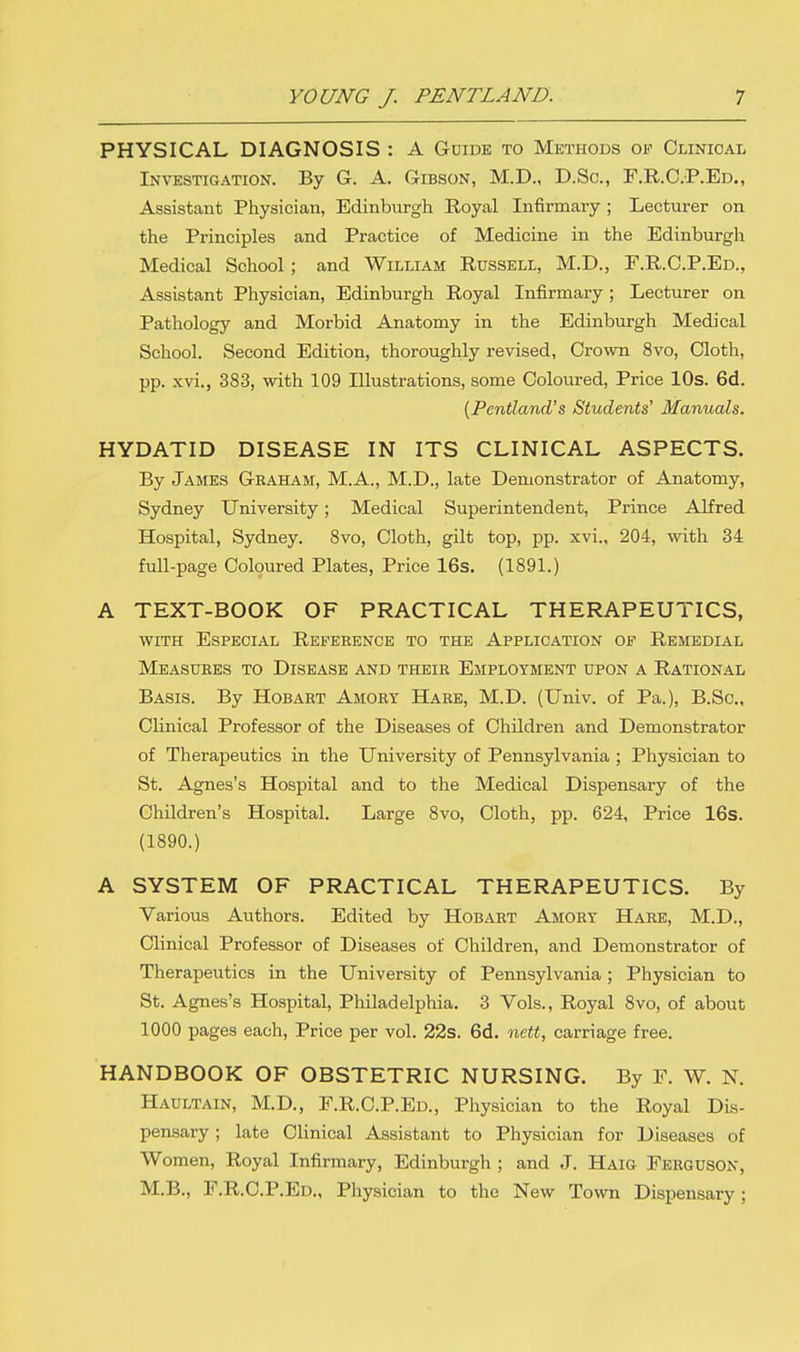 PHYSICAL DIAGNOSIS : A Guide to Methods op Clinical Investigation. By G. A. Gibson, M.D., D.Sc., F.R.C.P.Ed., Assistant Physician, Edinburgh Royal Infirmary ; Lecturer on the Principles and Practice of Medicine in the Edinburgh Medical School ; and William Russell, M.D., F.R.C.P.Ed., Assistant Physician, Edinburgh Royal Infirmary ; Lecturer on Pathology and Morbid Anatomy in the Edinburgh Medical School. Second Edition, thoroughly revised, Crown 8vo, Cloth, pp. xvi., 383, with 109 Illustrations, some Coloured, Price 10s. 6d. [Pentland's Students' Manuals. HYDATID DISEASE IN ITS CLINICAL ASPECTS. By James Graham, M.A., M.D., late Demonstrator of Anatomy, Sydney University; Medical Superintendent, Prince Alfred Hospital, Sydney. 8vo, Cloth, gilt top, pp. xvi., 204, with 34 full-page Coloured Plates, Price 16s. (1891.) A TEXT-BOOK OF PRACTICAL THERAPEUTICS, with Especial Reference to the Application op Remedial Measures to Disease and their Employment upon a Rational Basis. By Hobart Amory Hare, M.D. (Univ. of Pa.), B.Sc, Clinical Professor of the Diseases of Children and Demonstrator of Therapeutics in the University of Pennsylvania ; Physician to St. Agnes's Hospital and to the Medical Dispensary of the Children's Hospital. Large 8vo, Cloth, pp. 624, Price 16s. (1890.) A SYSTEM OF PRACTICAL THERAPEUTICS. By Various Authors. Edited by Hobart Amory Hare, M.D., Clinical Professor of Diseases of Children, and Demonstrator of Therapeutics in the University of Pennsylvania ; Physician to St. Agnes's Hospital, Philadelphia. 3 Vols., Royal 8vo, of about 1000 pages each, Price per vol. 22s. 6d. nett, carriage free. HANDBOOK OF OBSTETRIC NURSING. By F. W. N. Haultain, M.D., F.R.C.P.Ed., Physician to the Royal Dis- pensary ; late Clinical Assistant to Physician for Diseases of Women, Royal Infirmary, Edinburgh ; and J. Haig Ferguson, M.B., F.R.C.P.Ed., Physician to the New Town Dispensary;